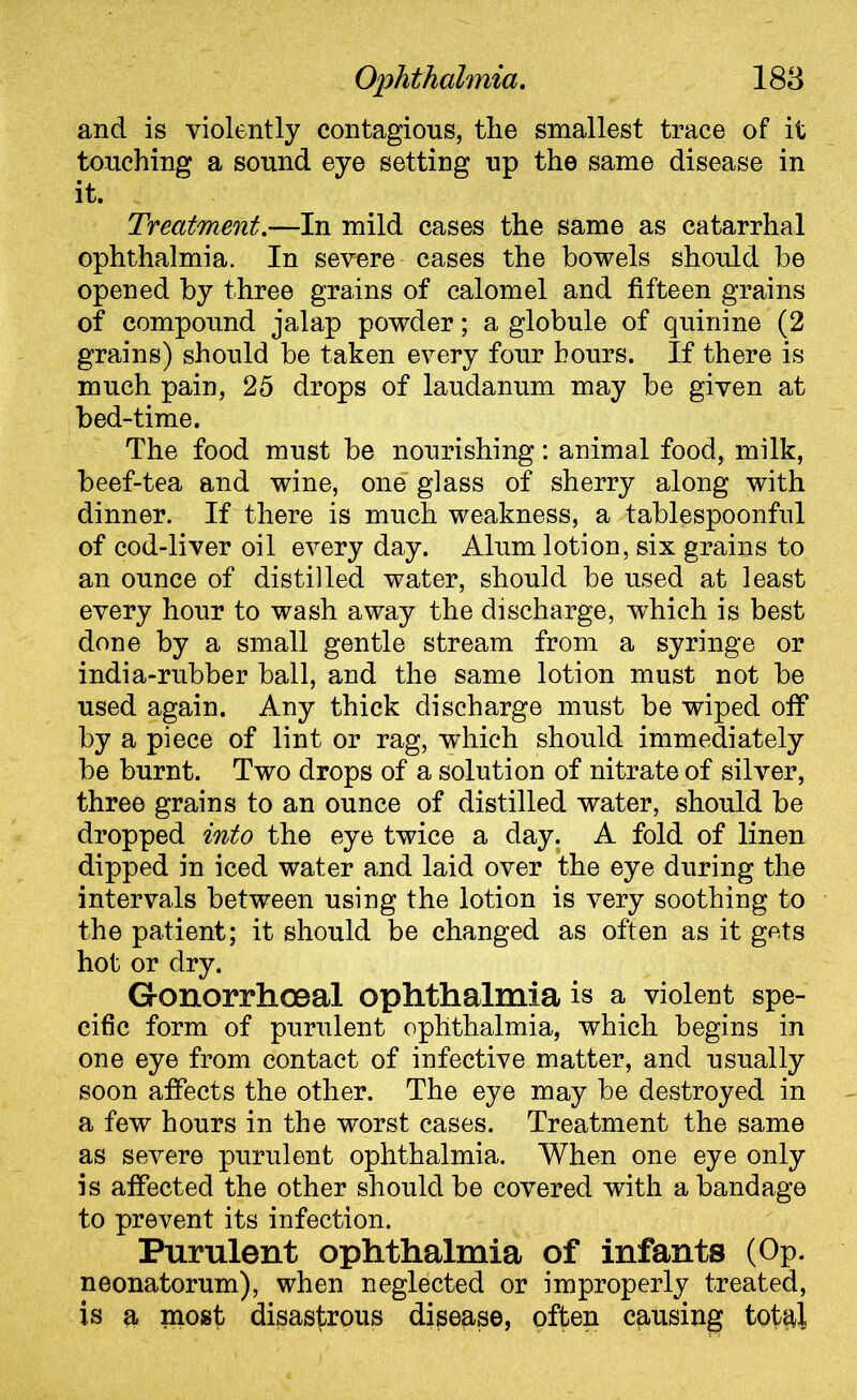 and is violently contagious, the smallest trace of it touching a sound eye setting up the same disease in it. Treatment.—In mild cases the same as catarrhal ophthalmia. In severe cases the bowels should be opened by three grains of calomel and fifteen grains of compound jalap powder; a globule of quinine (2 grains) should be taken every four hours. If there is much pain, 25 drops of laudanum may be given at bed-time. The food must be nourishing: animal food, milk, beef-tea and wine, one glass of sherry along with dinner. If there is much weakness, a tablespoonful of cod-liver oil every day. Alum lotion, six grains to an ounce of distilled water, should be used at least every hour to wash away the discharge, which is best done by a small gentle stream from a syringe or india-rubber ball, and the same lotion must not be used again. Any thick discharge must be wiped off by a piece of lint or rag, which should immediately be burnt. Two drops of a solution of nitrate of silver, three grains to an ounce of distilled water, should be dropped into the eye twice a day. A fold of linen dipped in iced water and laid over the eye during the intervals between using the lotion is very soothing to the patient; it should be changed as often as it gets hot or dry. Gonorrhoeal ophthalmia is a violent spe- cific form of purulent ophthalmia, which begins in one eye from contact of infective matter, and usually soon affects the other. The eye may be destroyed in a few hours in the worst cases. Treatment the same as severe purulent ophthalmia. When one eye only is affected the other should be covered with a bandage to prevent its infection. Purulent ophthalmia of infants (Op. neonatorum), when neglected or improperly treated, is a most disastrous disease, often causing total