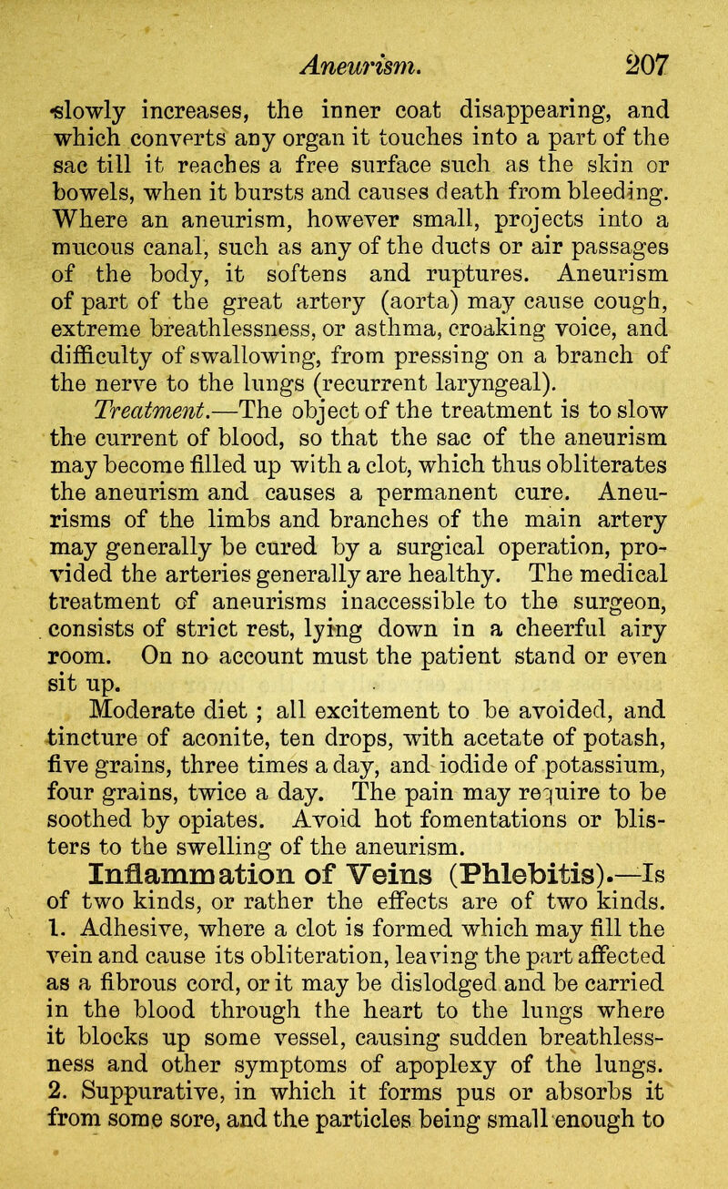 •slowly increases, the inner coat disappearing, and which converts any organ it touches into a part of the sac till it reaches a free surface such as the skin or bowels, when it bursts and causes death from bleeding. Where an aneurism, however small, projects into a mucous canal, such as any of the ducts or air passages of the body, it softens and ruptures. Aneurism of part of the great artery (aorta) may cause cough, extreme breathlessness, or asthma, croaking voice, and difficulty of swallowing, from pressing on a branch of the nerve to the lungs (recurrent laryngeal). Treatment.—The object of the treatment is to slow the current of blood, so that the sac of the aneurism may become filled up with a clot, which thus obliterates the aneurism and causes a permanent cure. Aneu- risms of the limbs and branches of the main artery may generally be cured by a surgical operation, pro- vided the arteries generally are healthy. The medical treatment of aneurisms inaccessible to the surgeon, consists of strict rest, lykig down in a cheerful airy room. On no account must the patient stand or even sit up. Moderate diet; all excitement to be avoided, and tincture of aconite, ten drops, with acetate of potash, five grains, three times a day, and iodide of potassium, four grains, twice a day. The pain may require to be soothed by opiates. Avoid hot fomentations or blis- ters to the swelling of the aneurism. Inflammation of Veins (Phlebitis).—Is of two kinds, or rather the effects are of two kinds. 1. Adhesive, where a clot is formed which may fill the vein and cause its obliteration, leaving the part affected as a fibrous cord, or it may be dislodged and be carried in the blood through the heart to the lungs where it blocks up some vessel, causing sudden breathless- ness and other symptoms of apoplexy of the lungs. 2. Suppurative, in which it forms pus or absorbs it from some sore, and the particles being small enough to