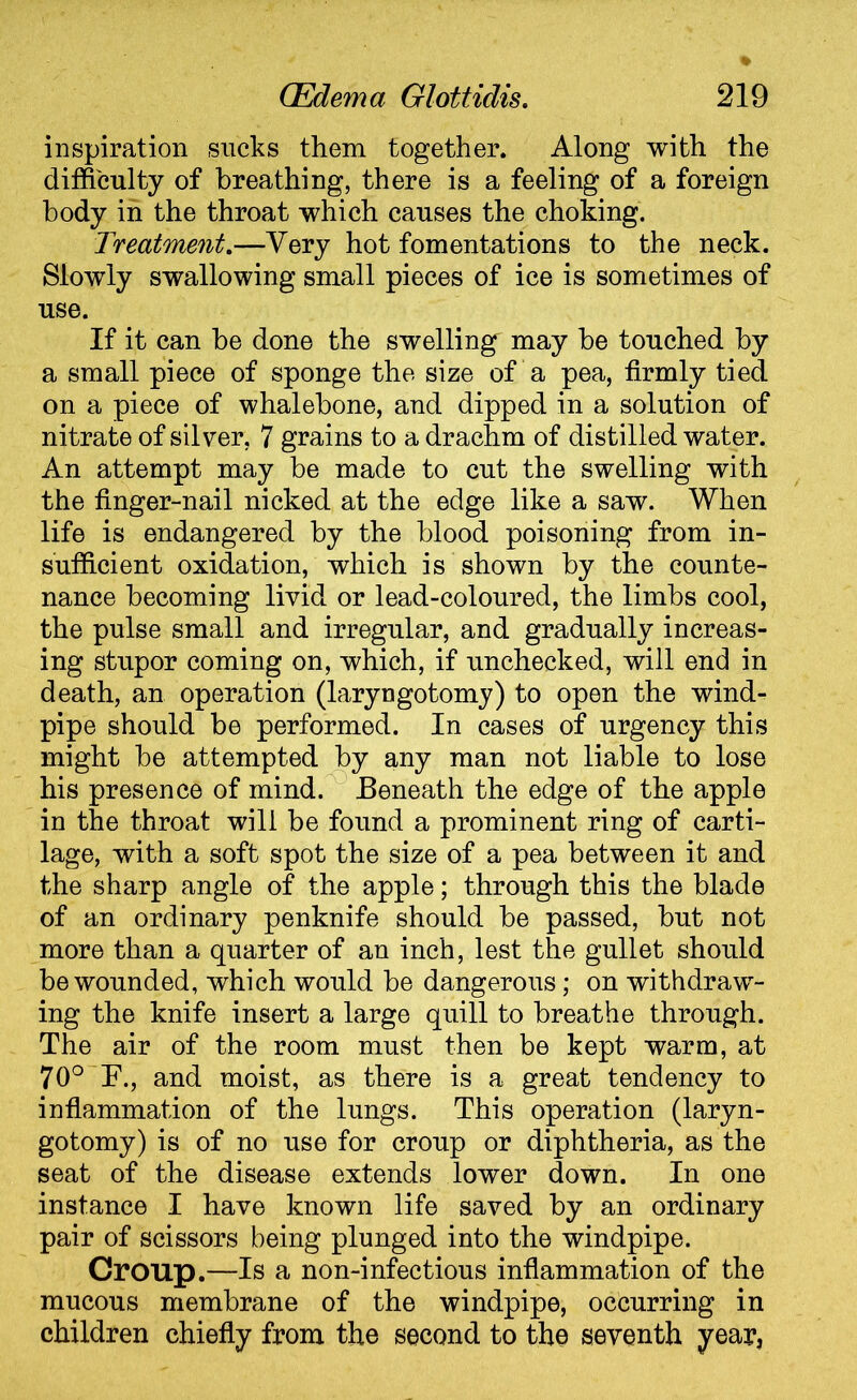 inspiration sucks them together. Along with the difficulty of breathing, there is a feeling of a foreign body in the throat which causes the choking. Treatment.—Very hot fomentations to the neck. Slowly swallowing small pieces of ice is sometimes of use. If it can be done the swellingr may be touched by a small piece of sponge the size of a pea, firmly tied on a piece of whalebone, and dipped in a solution of nitrate of silver, 7 grains to a drachm of distilled water. An attempt may be made to cut the swelling with the finger-nail nicked at the edge like a saw. When life is endangered by the blood poisoning from in- sufficient oxidation, which is shown by the counte- nance becoming livid or lead-coloured, the limbs cool, the pulse small and irregular, and gradually increas- ing stupor coming on, which, if unchecked, will end in death, an operation (laryngotomy) to open the wind- pipe should be performed. In cases of urgency this might be attempted by any man not liable to lose his presence of mind. Beneath the edge of the apple in the throat will be found a prominent ring of carti- lage, with a soft spot the size of a pea between it and the sharp angle of the apple; through this the blade of an ordinary penknife should be passed, but not more than a quarter of an inch, lest the gullet should be wounded, which would be dangerous; on withdraw- ing the knife insert a large quill to breathe through. The air of the room must then be kept warm, at 70° F., and moist, as there is a great tendency to inflammation of the lungs. This operation (laryn- gotomy) is of no use for croup or diphtheria, as the seat of the disease extends lower down. In one instance I have known life saved by an ordinary pair of scissors being plunged into the windpipe. Croup.—Is a non-infectious inflammation of the mucous membrane of the windpipe, occurring in children chiefly from the second to the seventh year,