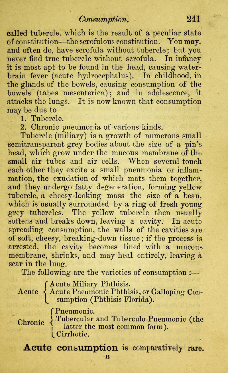 called tubercle, which is the result of a peculiar state of constitution—the scrofulous constitution. You may, and often do, hare scrofula without tubercle; but you never find true tubercle without scrofula. In infancy it is most apt to be found in the head, causing water- brain fever (acute hydrocephalus). In childhood, in the glands.of the bowels, causing consumption of the bowels (tabes mesenterica); and in adolescence, it attacks the lungs. It is now known that consumption may be due to 1. Tubercle. 2. Chronic pneumonia of various kinds. Tubercle (miliary) is a growth of numerous small semitransparent grey bodies about the size of a pin’s head, which grow under the mucous membrane of the small air tubes and air cells. When several touch each other they excite a small pneumonia or inflam- mation, the exudation of which mats them together, and they undergo fatty degeneration, forming yellow tubercle, a cheesy-looking mass the size of a bean, which is usually surrounded by a ring of fresh young grey tubercles. The yellow tubercle then usually softens and breaks down, leaving a cavity. In acute spreading consumption, the walls of the cavities are of soft, cheesy, breaking-down tissue; if the process is arrested, the cavity becomes lined with a mucous membrane, shrinks, and may heal entirely, leaving a scar in the lung. The following are the varieties of consumption :— f Acute Miliary Phthisis. Acute -j Acute Pneumonic Phthisis, or Galloping Con- [_ sumption (Phthisis Florida). f Pneumonic. • ] Tubercular and Tuberculo-Pneumonic (the , latter the most common form), k Cirrhotic. Acute consumption is comparatively tare. R