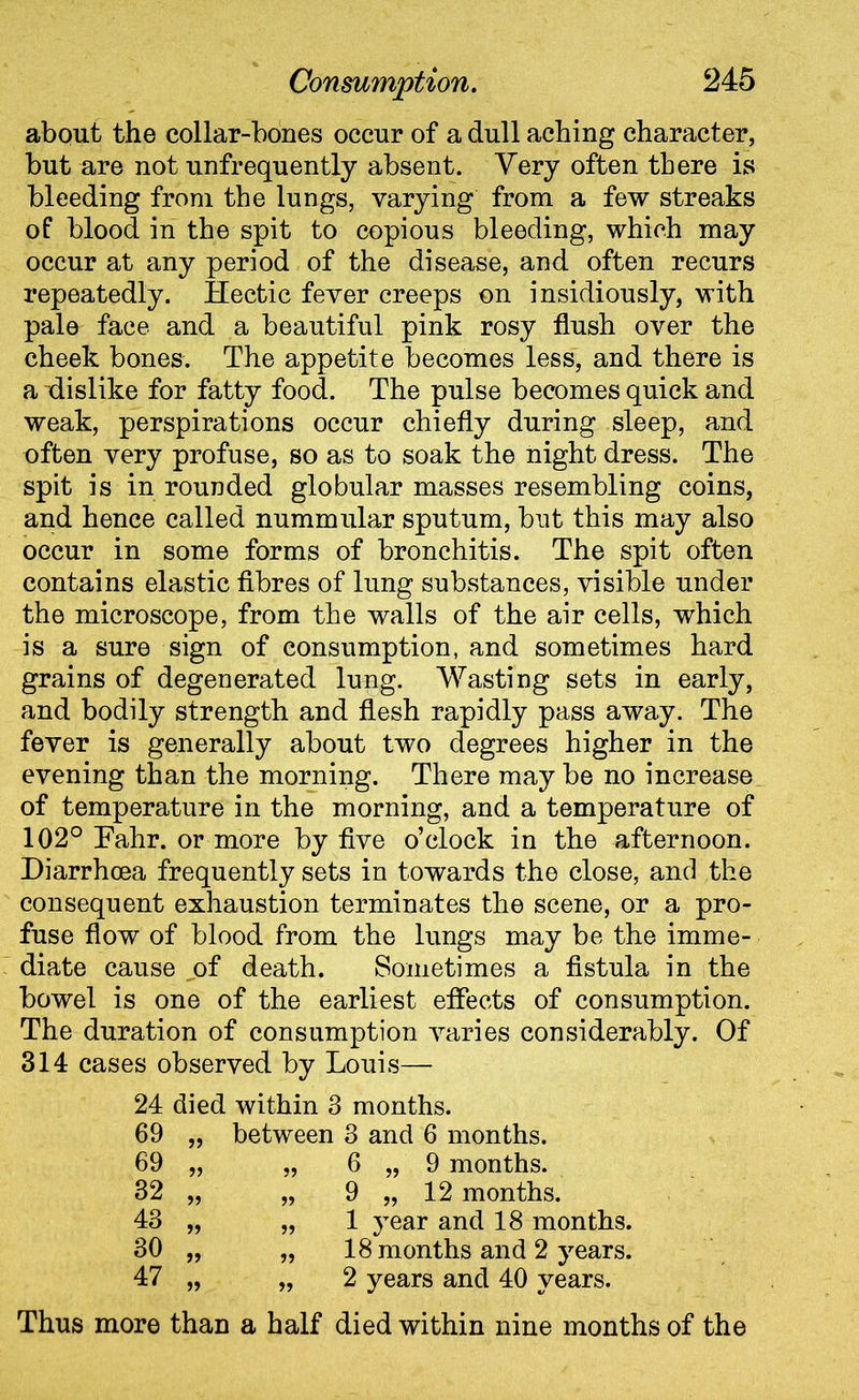 about the collar-bones occur of a dull aching character, but are not unfrequently absent. Very often there is bleeding from the lungs, varying from a few streaks of blood in the spit to copious bleeding, which may occur at any period of the disease, and often recurs repeatedly. Hectic fever creeps on insidiously, with pale face and a beautiful pink rosy flush over the cheek bones. The appetite becomes less, and there is a dislike for fatty food. The pulse becomes quick and weak, perspirations occur chiefly during sleep, and often very profuse, so as to soak the night dress. The spit is in rounded globular masses resembling coins, and hence called nummular sputum, but this may also occur in some forms of bronchitis. The spit often contains elastic fibres of lung substances, visible under the microscope, from the walls of the air cells, which is a sure sign of consumption, and sometimes hard grains of degenerated lung. Wasting sets in early, and bodily strength and flesh rapidly pass away. The fever is generally about two degrees higher in the evening than the morning. There may be no increase of temperature in the morning, and a temperature of 102° Eahr. or more by five o’clock in the afternoon. Diarrhoea frequently sets in towards the close, and the consequent exhaustion terminates the scene, or a pro- fuse flow of blood from the lungs may be the imme- diate cause of death. Sometimes a fistula in the bowel is one of the earliest effects of consumption. The duration of consumption varies considerably. Of 314 cases observed by Louis— 24 died within 3 months. 69 „ between 3 and 6 months. 69 „ „ 6 „ 9 months. 32 „ „ 9 „ 12 months. 43 „ „ 1 year and 18 months. 30 „ „ 18 months and 2 years. 47 „ „ 2 years and 40 years. Thus more than a half died within nine months of the