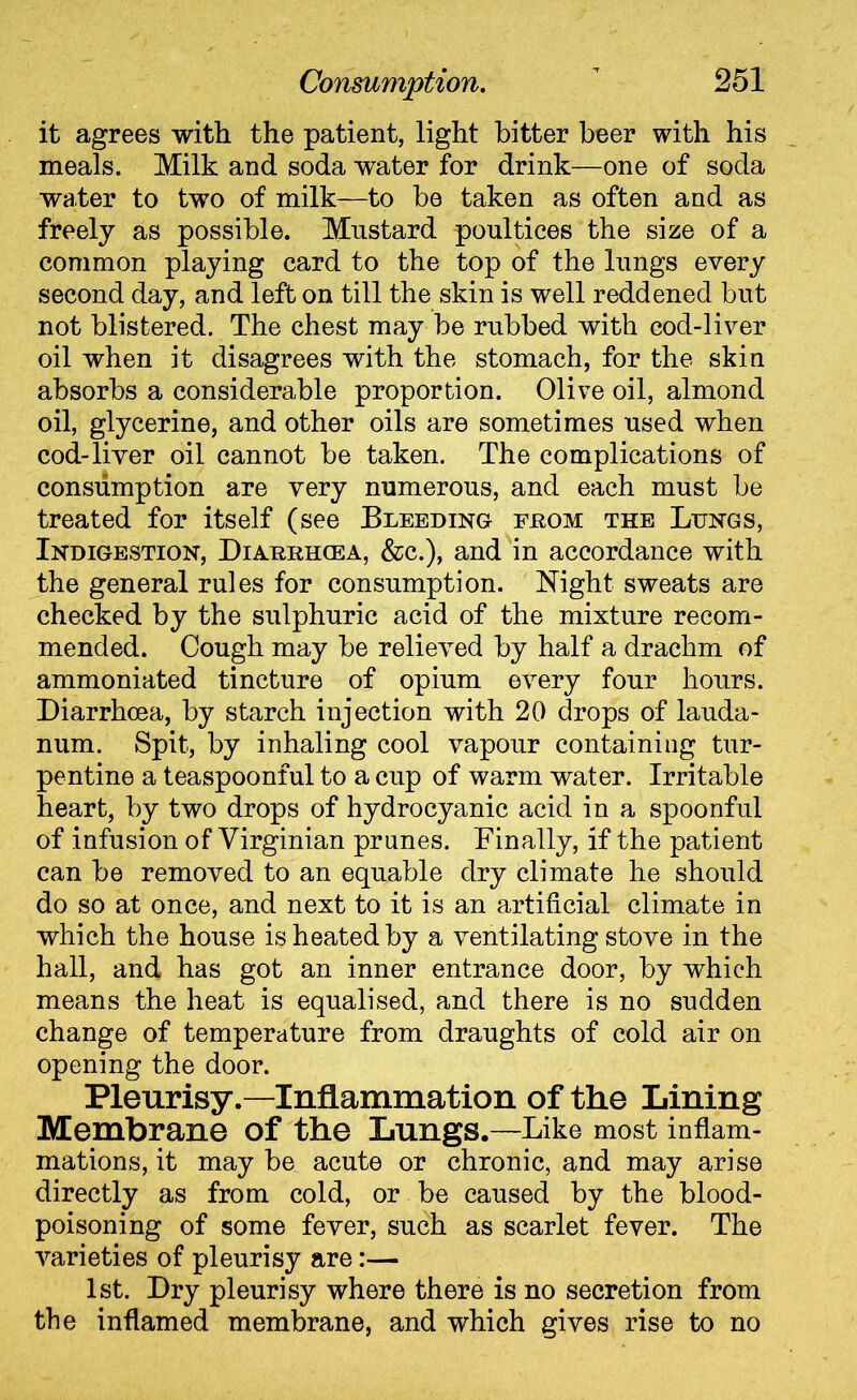 it agrees with the patient, light bitter beer with his meals. Milk and soda water for drink—one of soda water to two of milk—to be taken as often and as freely as possible. Mustard poultices the size of a common playing card to the top of the lungs every second day, and left on till the skin is well reddened but not blistered. The chest may be rubbed with cod-liver oil when it disagrees with the stomach, for the skin absorbs a considerable proportion. Olive oil, almond oil, glycerine, and other oils are sometimes used when cod-liver oil cannot be taken. The complications of consumption are very numerous, and each must be treated for itself (see Bleeding feom the Lungs, Indigestion, Diarrhcea, &c.), and in accordance with the general rules for consumption. Night sweats are checked by the sulphuric acid of the mixture recom- mended. Cough may be relieved by half a drachm of ammoniated tincture of opium every four hours. Diarrhoea, by starch injection with 20 drops of lauda- num. Spit, by inhaling cool vapour containing tur- pentine a teaspoonful to a cup of warm water. Irritable heart, by two drops of hydrocyanic acid in a spoonful of infusion of Virginian prunes. Finally, if the patient can be removed to an equable dry climate he should do so at once, and next to it is an artificial climate in which the house is heated by a ventilating stove in the hall, and has got an inner entrance door, by which means the heat is equalised, and there is no sudden change of temperature from draughts of cold air on opening the door. Pleurisy.—Inflammation of the Lining Membrane Of the Lungs.—Like most inflam- mations, it may be acute or chronic, and may arise directly as from cold, or be caused by the blood- poisoning of some fever, such as scarlet fever. The varieties of pleurisy are:— 1st. Dry pleurisy where there is no secretion from the inflamed membrane, and which gives rise to no