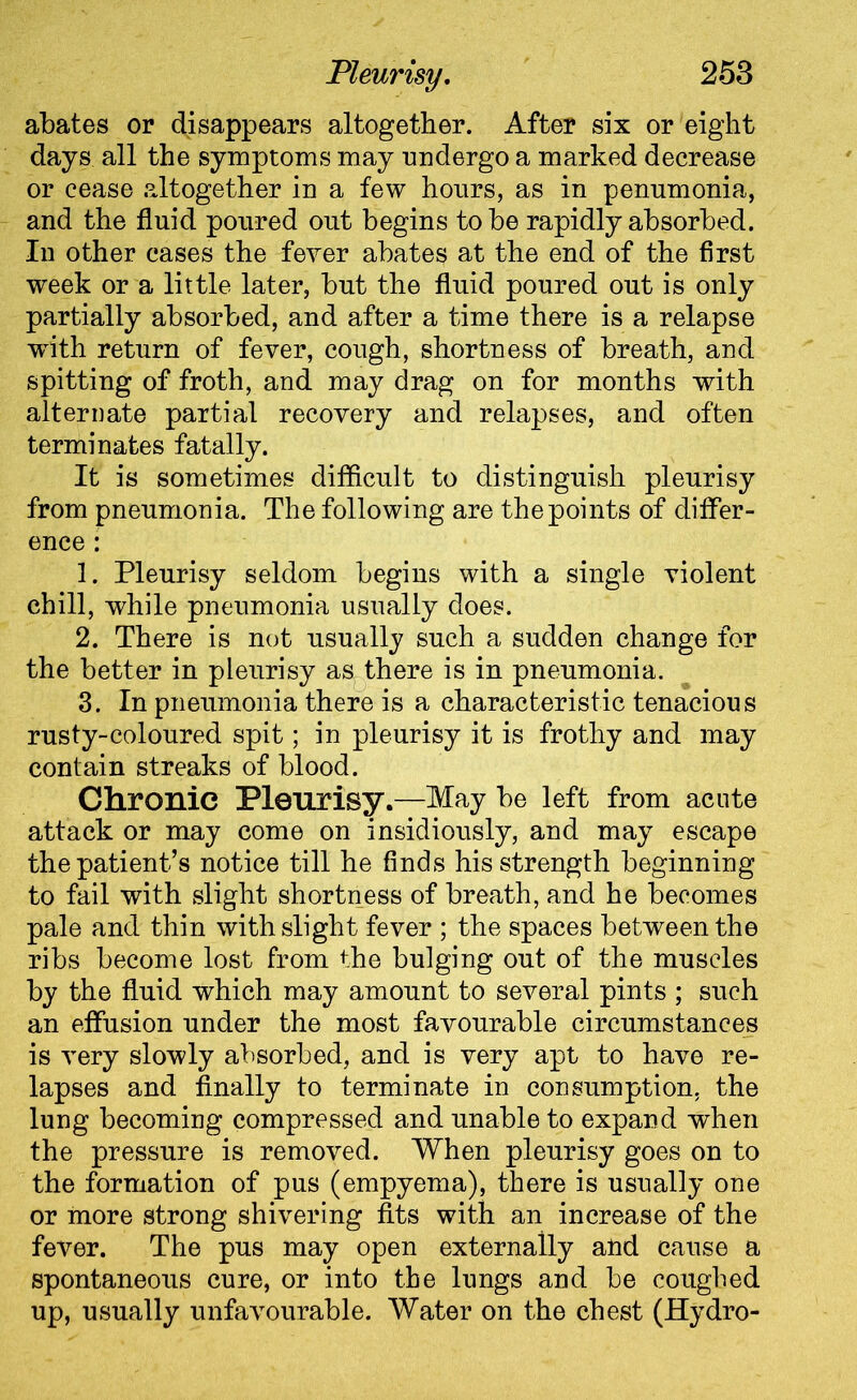 abates or disappears altogether. After six or eight days all the symptoms may undergo a marked decrease or cease altogether in a few hours, as in penumonia, and the fluid poured out begins to be rapidly absorbed. In other cases the fever abates at the end of the first week or a little later, but the fluid poured out is only partially absorbed, and after a time there is a relapse writh return of fever, cough, shortness of breath, and spitting of froth, and may drag on for months with alternate partial recovery and relapses, and often terminates fatally. It is sometimes difficult to distinguish pleurisy from pneumonia. The following are the points of differ- ence : 1. Pleurisy seldom begins with a single violent chill, while pneumonia usually does. 2. There is not usually such a sudden change for the better in pleurisy as there is in pneumonia. 3. In pneumonia there is a characteristic tenacious rusty-coloured spit; in pleurisy it is frothy and may contain streaks of blood. Chronic Pleurisy.—May be left from acute attack or may come on insidiously, and may escape the patient’s notice till he finds his strength beginning to fail with slight shortness of breath, and he becomes pale and thin with slight fever ; the spaces between the ribs become lost from the bulging out of the muscles by the fluid which may amount to several pints ; such an effusion under the most favourable circumstances is very slowly absorbed, and is very apt to have re- lapses and finally to terminate in consumption, the lung becoming compressed and unable to expand when the pressure is removed. When pleurisy goes on to the formation of pus (empyema), there is usually one or more strong shivering fits with an increase of the fever. The pus may open externally and cause a spontaneous cure, or into the lungs and be coughed up, usually unfavourable. Water on the chest (Hydro-