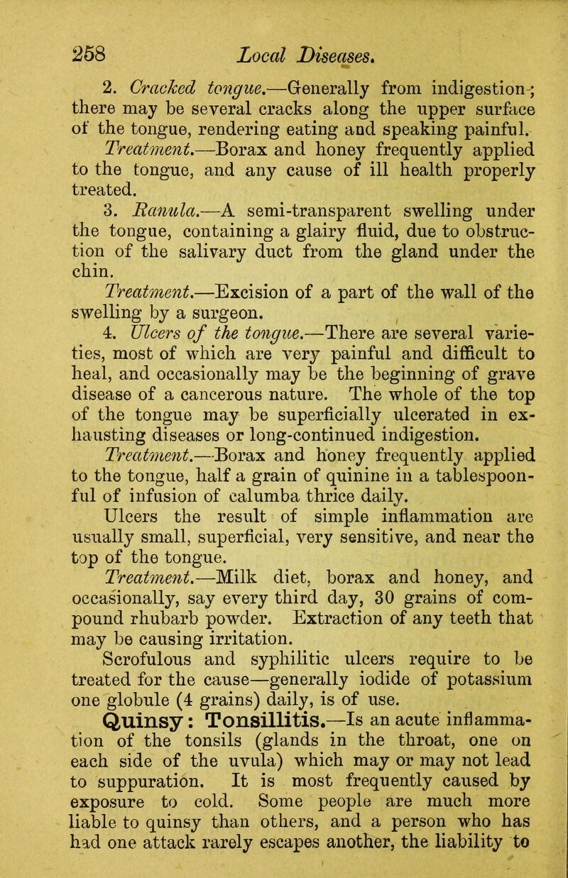 2. Cracked tongue.—Generally from indigestion-^ there may be several cracks along the upper surface of the tongue, rendering eating and speaking painful. Treatment.—Borax and honey frequently applied to the tongue, and any cause of ill health properly treated. 3. Ttanula.—A semi-transparent swelling under the tongue, containing a glairy fluid, due to obstruc- tion of the salivary duct from the gland under the chin. Treatment.—Excision of a part of the wall of the swelling by a surgeon. 4. Ulcers of the tongue.—There are several varie- ties, most of which are very painful and difficult to heal, and occasionally may be the beginning of grave disease of a cancerous nature. The whole of the top of the tongue may be superficially ulcerated in ex- hausting diseases or long-continued indigestion. Treatment.—Borax and honey frequently applied to the tongue, half a grain of quinine in a tablespoon- ful of infusion of calumba thrice daily. Ulcers the result of simple inflammation are usually small, superficial, very sensitive, and near the top of the tongue. Treatment.—Milk diet, borax and honey, and occasionally, say every third day, 30 grains of com- pound rhubarb powder. Extraction of any teeth that may be causing irritation. Scrofulous and syphilitic ulcers require to be treated for the cause—generally iodide of potassium one globule (4 grains) daily, is of use. Quinsy : Tonsillitis.—Is an acute inflamma- tion of the tonsils (glands in the throat, one on each side of the uvula) which may or may not lead to suppuration. It is most frequently caused by exposure to cold. Some people are much more liable to quinsy than others, and a person who has had one attack rarely escapes another, the liability to