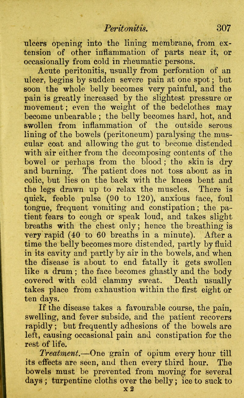 ulcers opening into the lining membrane, from ex- tension of other inflammation of parts near it, or occasionally from cold in rheumatic persons. Acute peritonitis, usually from perforation of an ulcer, begins by sudden severe pain at one spot; hut soon the whole belly becomes very painful, and the pain is greatly increased by the slightest pressure or movement; even the weight of the bedclothes may become unbearable ; the belly becomes hard, hot, and swollen from inflammation of the outside serous lining of the bowels (peritoneum) paralysing the mus- cular coat and allowing the gut to become distended with air either from the decomposing contents of the bowel or perhaps from the blood; the skin is dry and burning. The patient does not toss about as in colic, but lies on the back with the knees bent and the legs drawn up to relax the muscles. There is quick, feeble pulse (90 to 120), anxious face, foul tongue, frequent vomiting and constipation; the pa- tient fears to cough or speak loud, and takes slight breaths with the chest only; hence the breathing is very rapid (40 to 60 breaths in a minute). After a time the belly becomes more distended, partly by fluid in its cavity and partly by air in the bowels, and when the disease is about to end fatally it gets swollen like a drum; the face becomes ghastly and the body covered with cold clammy sweat. Death usually takes place from exhaustion within the first eight or ten days. If the disease takes a favourable course, the pain, swelling, and fever subside, and the patient recovers rapidly; but frequently adhesions of the bowels are left, causing occasional pain and constipation for the rest of life. Treatment.—One grain of opium every hour till its effects are seen, and then every third hour. The bowels must be prevented from moving for several days ; turpentine cloths over the belly; ice to suck to