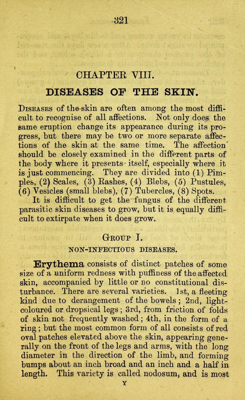 CHAPTER VIII. DISEASES OP THE SKIN. Diseases of the skin are often among the most diffi- cult to recognise of all affections. Not only does the same eruption change its appearance during its pro- gress, but there may be two or more separate affec- tions of the skin at the same time. The affection’ should be closely examined in the different parts of the body where it presents' itself, especially where it is just commencing. They are divided into (1) Pim- ples, (2) Scales, (3) Rashes, (4) Blebs, (5) Pustules, (6) Vesicles (small blebs), (7) Tubercles, (8) Spots. It is difficult to get the fungus of the different parasitic skin diseases to grow, but it is equally diffi- cult to extirpate when it does grow. Gkotjp I. NON-INEECTIOTJS DISEASES. Erythema consists of distinct patches of some size of a uniform redness with puffiness of the affected skin, accompanied by little or no constitutional dis- turbance. There are several varieties. 1 st, a fleeting kind due to derangement of the bowels ; 2nd, light- coloured or dropsical legs; 3rd, from friction of folds of skin not frequently washed; 4th, in the form of a ring; but the most common form of all consists of red oval patches elevated above the skin, appearing gene- rally on the front of the legs and arms, with the long diameter in the direction of the limb, and forming bumps about an inch broad and an inch and a half in length. This variety is called nodosum, and is most Y