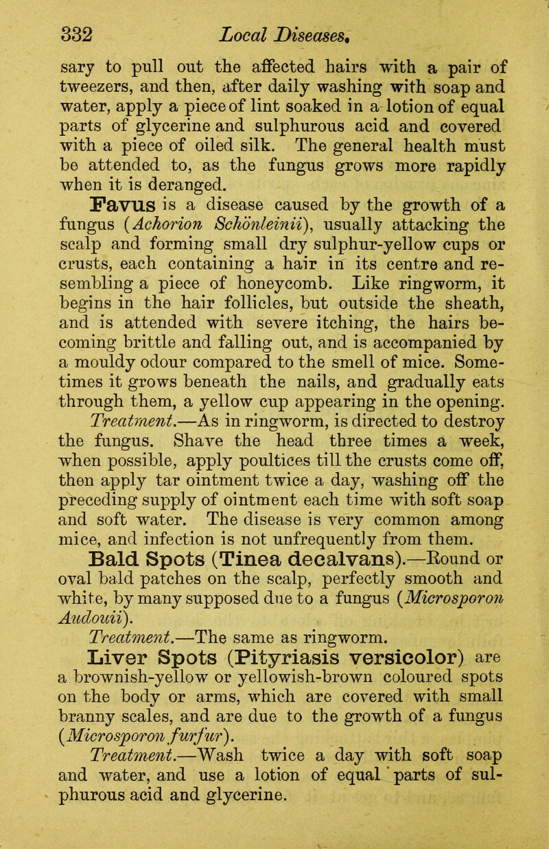 sary to pull out the affected hairs with a pair of tweezers, and then, after daily washing with soap and water, apply a piece of lint soaked in a lotion of equal parts of glycerine and sulphurous acid and covered with a piece of oiled silk. The general health must he attended to, as the fungus grows more rapidly when it is deranged. Favus is a disease caused by the growth of a fungus (Achorion Schonleinii), usually attacking the scalp and forming small dry sulphur-yellow cups or crusts, each containing a hair in its centre and re- sembling a piece of honeycomb. Like ringworm, it begins in the hair follicles, but outside the sheath, and is attended with severe itching, the hairs be- coming brittle and falling out, and is accompanied by a mouldy odour compared to the smell of mice. Some- times it grows beneath the nails, and gradually eats through them, a yellow cup appearing in the opening. Treatment.—As in ringworm, is directed to destroy the fungus. Shave the head three times a week, when possible, apply poultices till the crusts come off, then apply tar ointment twice a day, washing off the preceding supply of ointment each time with soft soap and soft water. The disease is very common among mice, and infection is not unfrequently from them. Bald Spots (Tinea decalvans)Round or oval bald patches on the scalp, perfectly smooth and white, by many supposed due to a fungus (Microsporon Audouii). Treatment.—The same as ringworm. Liver Spots (Pityriasis versicolor) are a brownish-yellow or yellowish-brown coloured spots on the body or arms, which are covered with small branny scales, and are due to the growth of a fungus ( Microsporon furfur). Treatment.—Wash twice a day with soft soap and water, and use a lotion of equal ‘ parts of sul- phurous acid and glycerine.