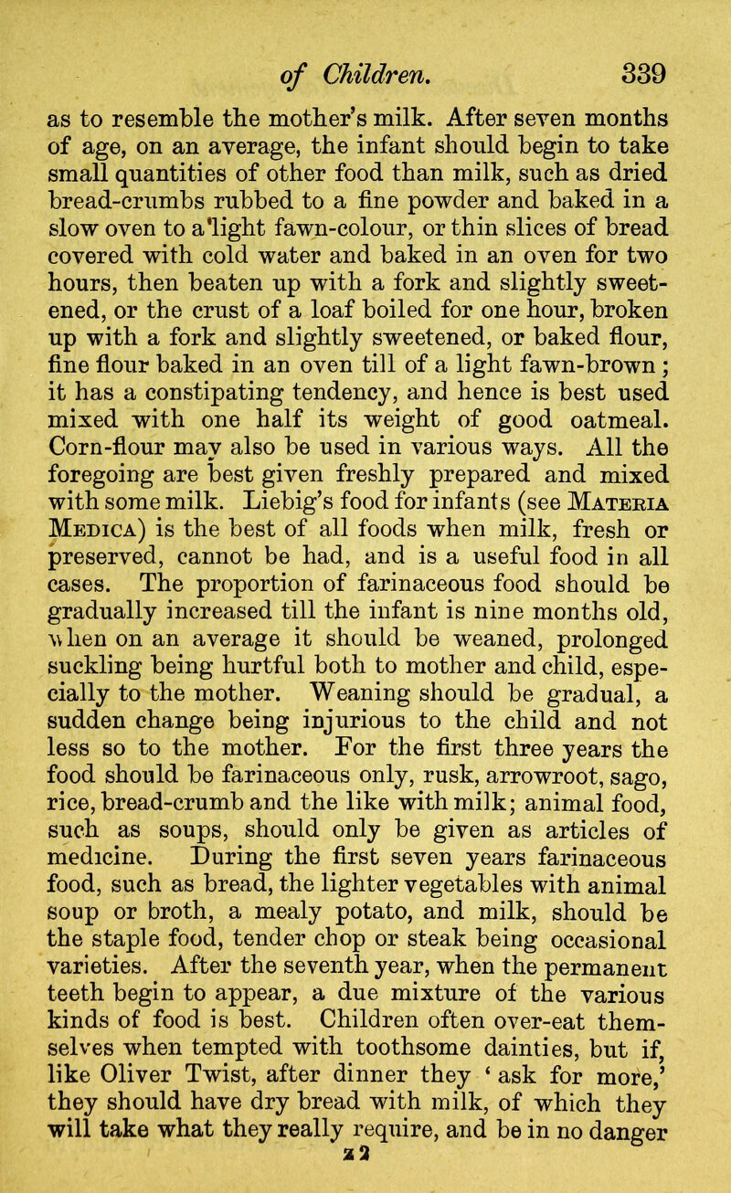 as to resemble the mother’s milk. After seven months of age, on an average, the infant should begin to take small quantities of other food than milk, such as dried bread-crumbs rubbed to a fine powder and baked in a slow oven to a'light fawn-colour, or thin slices of bread covered with cold water and baked in an oven for two hours, then beaten up with a fork and slightly sweet- ened, or the crust of a loaf boiled for one hour, broken up with a fork and slightly sweetened, or baked flour, fine flour baked in an oven till of a light fawn-brown ; it has a constipating tendency, and hence is best used mixed with one half its weight of good oatmeal. Corn-flour may also be used in various ways. All the foregoing are best given freshly prepared and mixed with some milk. Liebig’s food for infants (see Materia Medica) is the best of all foods when milk, fresh or preserved, cannot be had, and is a useful food in all cases. The proportion of farinaceous food should be gradually increased till the infant is nine months old, vixen on an average it should be weaned, prolonged suckling being hurtful both to mother and child, espe- cially to the mother. Weaning should be gradual, a sudden change being injurious to the child and not less so to the mother. For the first three years the food should be farinaceous only, rusk, arrowroot, sago, rice, bread-crumb and the like with milk; animal food, such as soups, should only be given as articles of medicine. During the first seven years farinaceous food, such as bread, the lighter vegetables with animal soup or broth, a mealy potato, and milk, should be the staple food, tender chop or steak being occasional varieties. After the seventh year, when the permanent teeth begin to appear, a due mixture of the various kinds of food is best. Children often over-eat them- selves when tempted with toothsome dainties, but if, like Oliver Twist, after dinner they ‘ ask for more,’ they should have dry bread with milk, of which they will take what they really require, and be in no danger 2 3