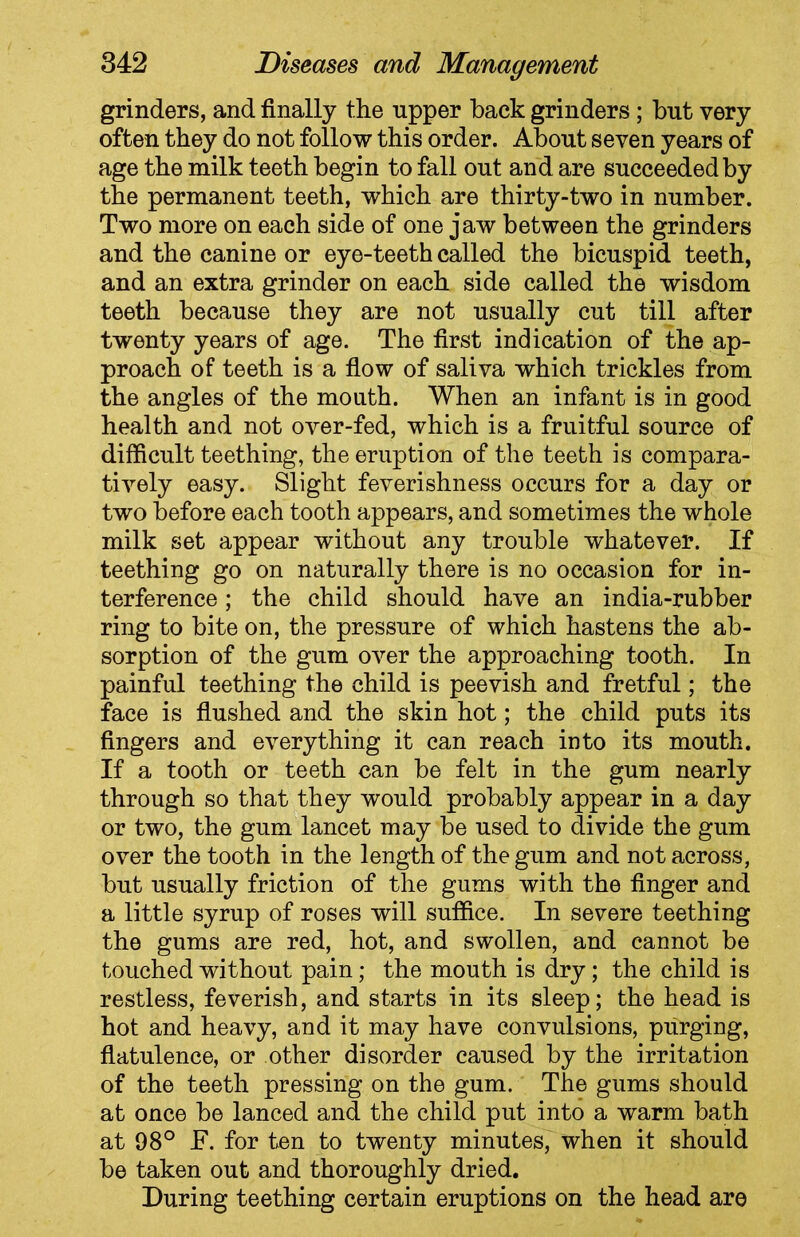 grinders, and finally the upper back grinders ; but very often they do not follow this order. About seven years of age the milk teeth begin to fall out and are succeeded by the permanent teeth, which are thirty-two in number. Two more on each side of one jaw between the grinders and the canine or eye-teeth called the bicuspid teeth, and an extra grinder on each side called the wisdom teeth because they are not usually cut till after twenty years of age. The first indication of the ap- proach of teeth is a flow of saliva which trickles from the angles of the mouth. When an infant is in good health and not over-fed, which is a fruitful source of difficult teething, the eruption of the teeth is compara- tively easy. Slight feverishness occurs for a day or two before each tooth appears, and sometimes the whole milk set appear without any trouble whatever. If teething go on naturally there is no occasion for in- terference ; the child should have an india-rubber ring to bite on, the pressure of which hastens the ab- sorption of the gum over the approaching tooth. In painful teething the child is peevish and fretful; the face is flushed and the skin hot; the child puts its fingers and everything it can reach into its mouth. If a tooth or teeth can be felt in the gum nearly through so that they would probably appear in a day or two, the gum lancet may be used to divide the gum over the tooth in the length of the gum and not across, but usually friction of the gums with the finger and a little syrup of roses will suffice. In severe teething the gums are red, hot, and swollen, and cannot be touched without pain; the mouth is dry; the child is restless, feverish, and starts in its sleep; the head is hot and heavy, and it may have convulsions, purging, flatulence, or other disorder caused by the irritation of the teeth pressing on the gum. The gums should at once be lanced and the child put into a warm bath at 98° F. for ten to twenty minutes, when it should be taken out and thoroughly dried. During teething certain eruptions on the head are