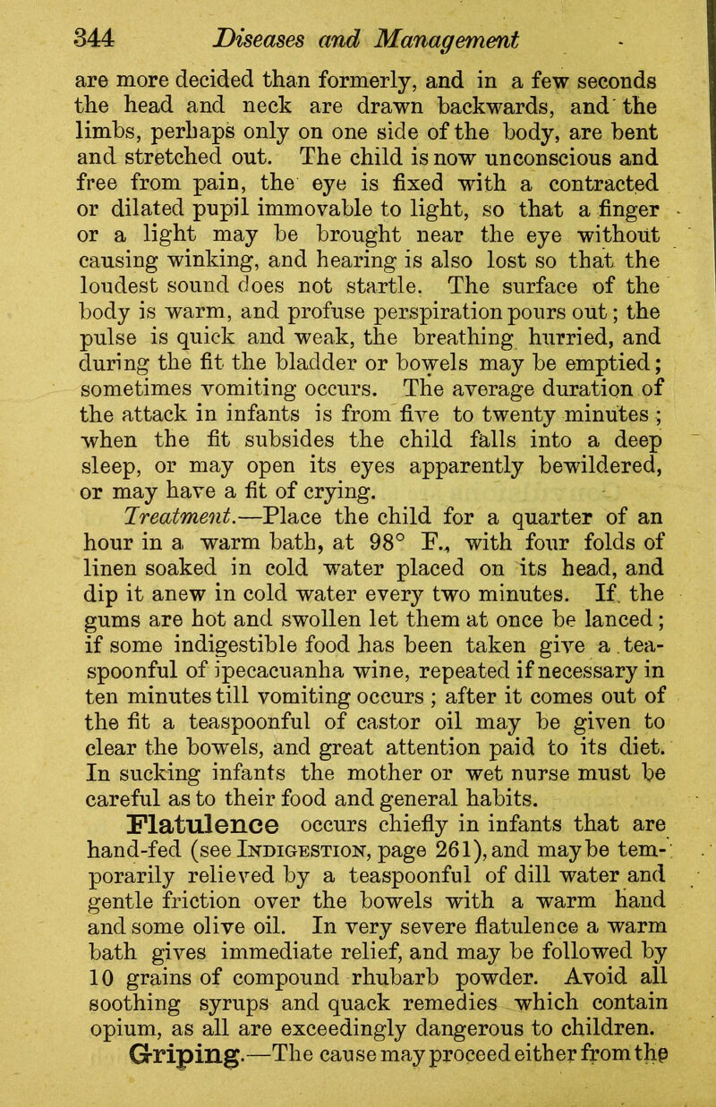 are more decided than formerly, and in a few seconds the head and neck are drawn backwards, and the limbs, perhaps only on one side of the body, are bent and stretched out. The child is now unconscious and free from pain, the eye is fixed with a contracted or dilated pupil immovable to light, so that a finger or a light may be brought near the eye without causing winking, and hearing is also lost so that the loudest sound does not startle. The surface of the body is warm, and profuse perspiration pours out; the pulse is quick and weak, the breathing hurried, and during the fit the bladder or bowels may be emptied; sometimes vomiting occurs. The average duration of the attack in infants is from five to twenty minutes ; when the fit subsides the child falls into a deep sleep, or may open its eyes apparently bewildered, or may have a fit of crying. Treatment.—Place the child for a quarter of an hour in a warm bath, at 98° PM with four folds of linen soaked in cold water placed on its head, and dip it anew in cold water every two minutes. If. the gums are hot and swollen let them at once be lanced; if some indigestible food has been taken give a . tea- spoonful of ipecacuanha wine, repeated if necessary in ten minutes till vomiting occurs ; after it comes out of the fit a teaspoonful of castor oil may be given to clear the bowels, and great attention paid to its diet. In sucking infants the mother or wet nurse must be careful as to their food and general habits. Flatulence occurs chiefly in infants that are hand-fed (see Indigestion, page 261), and maybe tem- porarily relieved by a teaspoonful of dill water and gentle friction over the bowels with a warm hand and some olive oil. In very severe flatulence a warm bath gives immediate relief, and may be followed by 10 grains of compound rhubarb powder. Avoid all soothing syrups and quack remedies which contain opium, as all are exceedingly dangerous to children. Griping.—The cause may proceed either from thp