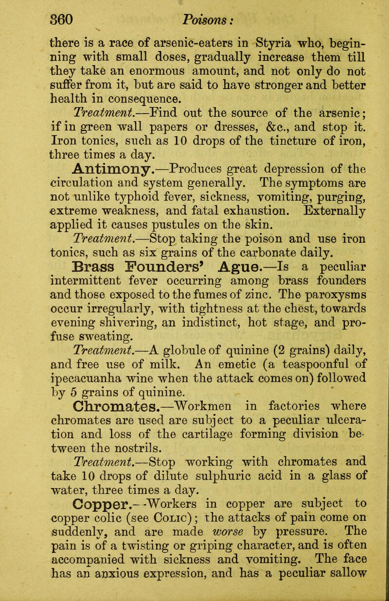 there is a race of arsenic-eaters in Styria who, begin- ning with small doses, gradually increase them till they take an enormous amount, and not only do not suffer from it, but are said to have stronger and better health in consequence. Treatment.—Find out the source of the arsenic; if in green wall papers or dresses, &c., and stop it. Iron tonics, such as 10 drops of the tincture of iron, three times a day. Antimony.—Produces great depression of the circulation and system generally. The symptoms are not unlike typhoid fever, sickness, vomiting, purging, extreme weakness, and fatal exhaustion. Externally applied it causes pustules on the skin. Treatment.—Stop taking the poison and use iron tonics, such as six grains of the carbonate daily. Brass Founders’ Ague.—Is a peculiar intermittent fever occurring among brass founders and those exposed to the fumes of zinc. The paroxysms occur irregularly, with tightness at the chest, towards evening shivering, an indistinct, hot stage, and pro- fuse sweating. Treatment.—A globule of quinine (2 grains) daily, and free use of milk. An emetic (a teaspoonful of ipecacuanha wine when the attack comes on) followed by 5 grains of quinine. Chromates.—Workmen in factories where chromates are used are subject to a peculiar ulcera- tion and loss of the cartilage forming division be- tween the nostrils. Treatment.—Stop working with chromates and take 10 drops of dilute sulphuric acid in a glass of water, three times a day. Copper.--Workers in copper are subject to copper colic (see Colic) ; the attacks of pain come on suddenly, and are made worse by pressure. The pain is of a twisting or griping character, and is often accompanied with sickness and vomiting. The face has an anxious expression, and has a peculiar sallow