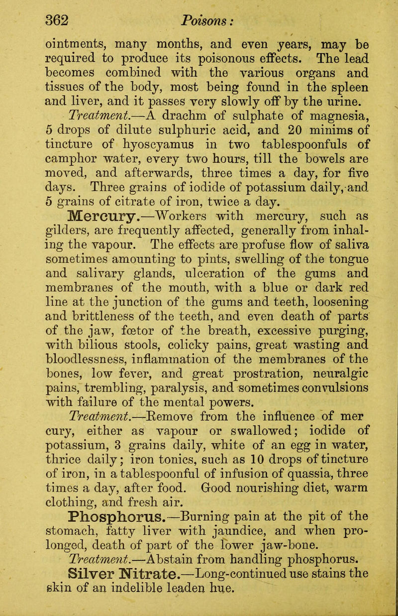 ointments, many months, and even years, may be required to produce its poisonous effects. The lead becomes combined with the various organs and tissues of the body, most being found in the spleen and liver, and it passes very slowly off by the urine. Treatment.—A drachm of sulphate of magnesia, 5 drops of dilute sulphuric acid, and 20 minims of tincture of hyoscyamus in two tablespoonfuls of camphor water, every two hours, till the bowels are moved, and afterwards, three times a day, for five days. Three grains of iodide of potassium daily, and 5 grains of citrate of iron, twice a day. Mercury.—Workers with mercury, such as gilders, are frequently affected, generally from inhal- ing the vapour. The effects are profuse flow of saliva sometimes amounting to pints, swelling of the tongue and salivary glands, ulceration of the gums and membranes of the mouth, with a blue or dark red line at the junction of the gums and teeth, loosening and brittleness of the teeth, and even death of parts of the jaw, foetor of the breath, excessive purging, with bilious stools, colicky pains, great wasting and bloodlessness, inflammation of the membranes of the bones, low fever, and great prostration, neuralgic pains, trembling, paralysis, and sometimes convulsions with failure of the mental powers. Treatment.—Kemove from the influence of mer cury, either as vapour or swallowed; iodide of potassium, 3 grains daily, white of an egg in water, thrice daily; iron tonics, such as 10 drops of tincture of iron, in a tablespoonful of infusion of quassia, three times a day, after food. Good nourishing diet, warm clothing, and fresh air. Phosphor US.—Burning pain at the pit of the stomach, fatty liver with jaundice, and when pro- longed, death of part of the lower jaw-bone. Treatment.—Abstain from handling phosphorus. Silver Nitrate.—Long-continued use stains the skin of an indelible leaden hue.