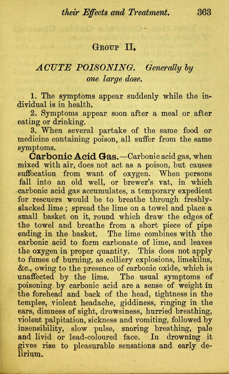 Gkottp II, ACUTE POISONING. Generally by one large dose. 1. The symptoms appear suddenly while the in- dividual is in health. 2. Symptoms appear soon after a meal or after eating or drinking. 3. When several partake of the same food or medicine containing poison, all suffer from the same symptoms. Carbonic Acid Gas.—Carbonic acid gas, when mixed with air, does not act as a poison, but causes suffocation from want of oxygen. When persons fall into an old well, or brewer’s vat, in which •carbonic acid gas accumulates, a temporary expedient for rescuers would be to breathe through freshly- slacked lime ; spread the lime on a towel and place a small basket on it, round which draw the edges of the towel and breathe from a short piece of pipe ending in the basket. The lime combines with the carbonic acid to form carbonate of lime, and leaves the oxygen in proper quantity. This does not apply to fumes of burning, as colliery explosions, limekilns, &c., owing to the presence of carbonic oxide, which is unaffected by the lime. The usual symptoms of poisoning by carbonic acid are a sense of weight in the forehead and back of the head, tightness in the temples, violent headache, giddiness, ringing in the ears, dimness of sight, drowsiness, hurried breathing, violent palpitation, sickness and vomiting, followed by insensibility, slow pulse, snoring breathing, pale and livid or lead-coloured face. In drowning it gives rise to pleasurable sensations and early de- lirium.