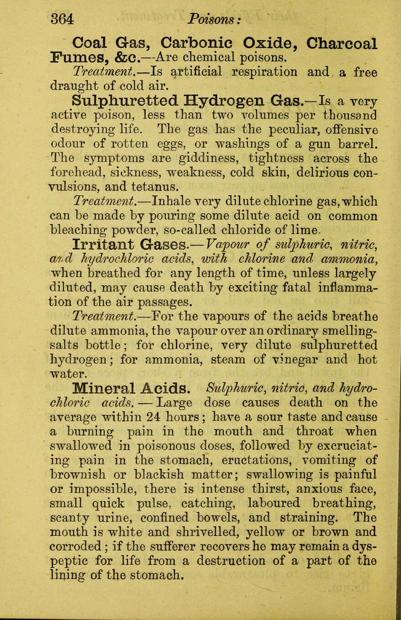 Coal Gas, Carbonic Oxide, Charcoal Fumes, &C.—Are chemical poisons. Treatment.—Is artificial respiration and a free draught of cold air. Sulphuretted Hydrogen Gas.-Is a very active poison, less than two volumes per thousand destroying life. The gas has the peculiar, offensive odour of rotten eggs, or washings of a gun barrel. The symptoms are giddiness, tightness across the forehead, sickness, weakness, cold skin, delirious con- vulsions, and tetanus. Treatment.—Inhale very dilute chlorine gas, which can be made by pouring some dilute acid on common bleaching powder, so-called chloride of lime. Irritant Gases.— Vapour of sulphuric, nitric, ard hydrochloric acids, with chlorine and ammonia, when breathed for any length of time, unless largely diluted, may cause death by exciting fatal inflamma- tion of the air passages. Treatment.—For the vapours of the acids breathe dilute ammonia, the vapour over an ordinary smelling- salts bottle; for chlorine, very dilute sulphuretted hydrogen; for ammonia, steam of vinegar and hot water. Mineral Acids. Sulphuric, nitric, and hydro- chloric acids. — Large dose causes death on the average within 24 hours; have a sour taste and cause a burning pain in the mouth and throat when swallowed in poisonous doses, followed by excruciat- ing pain in the stomach, eructations, vomiting of brownish or blackish matter; swallowing is painful or impossible, there is intense thirst, anxious face, small quick pulse, catching, laboured breathing, scanty urine, confined bowels, and straining. The mouth is white and shrivelled, yellow or brown and corroded; if the sufferer recovers he may remain a dys- peptic for life from a destruction of a part of the lining of the stomach.