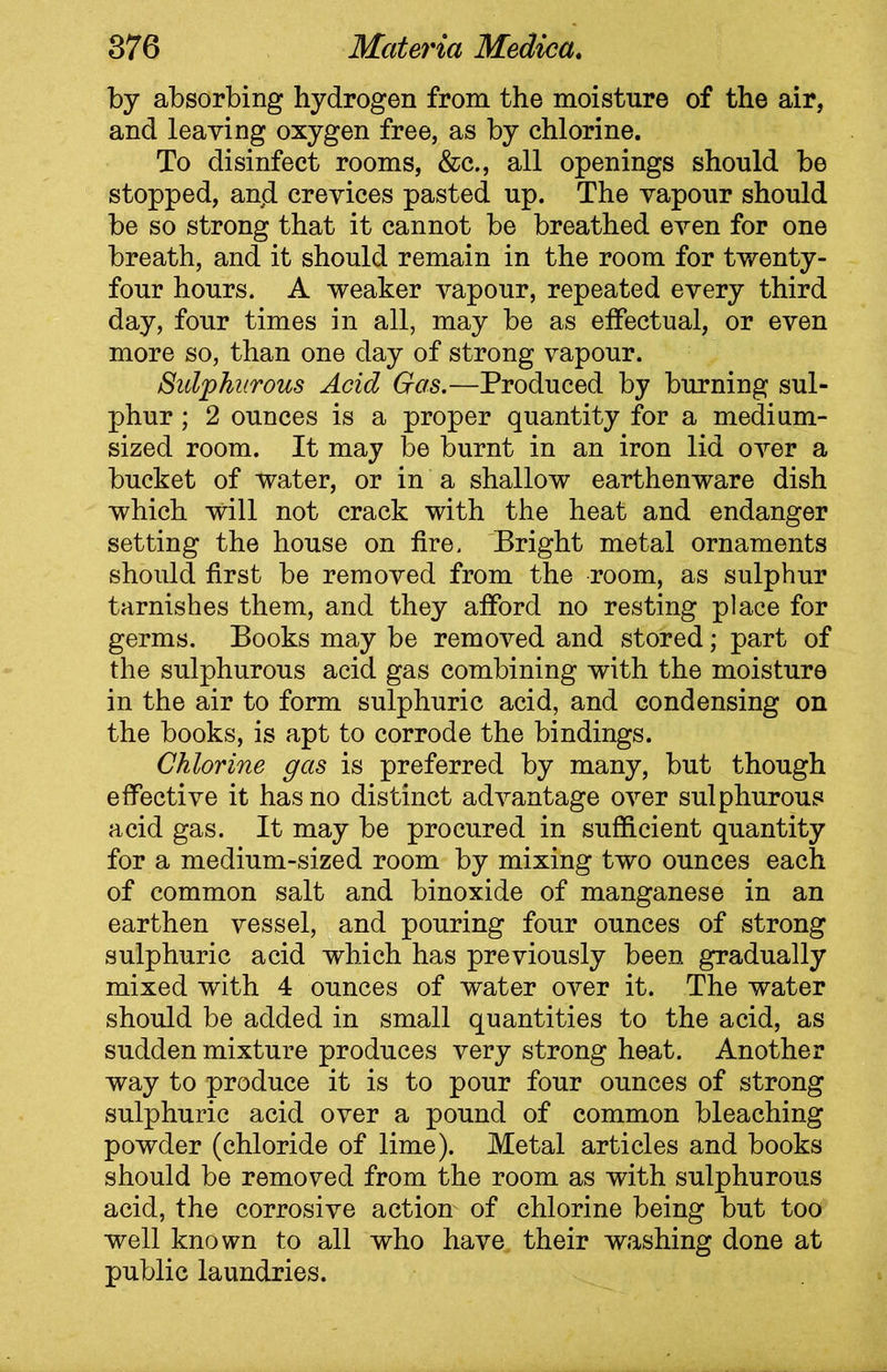 by absorbing hydrogen from the moisture of the air, and leaving oxygen free, as by chlorine. To disinfect rooms, &c., all openings should be stopped, and crevices pasted up. The vapour should be so strong that it cannot be breathed even for one breath, and it should remain in the room for twenty- four hours. A weaker vapour, repeated every third day, four times in all, may be as effectual, or even more so, than one day of strong vapour. Sulphurous Acid Gas.—Produced by burning sul- phur ; 2 ounces is a proper quantity for a medium- sized room. It may be burnt in an iron lid over a bucket of water, or in a shallow earthenware dish which will not crack with the heat and endanger setting the house on fire. Bright metal ornaments should first be removed from the room, as sulphur tarnishes them, and they afford no resting place for germs. Books may be removed and stored; part of the sulphurous acid gas combining with the moisture in the air to form sulphuric acid, and condensing on the books, is apt to corrode the bindings. Chlorine gas is preferred by many, but though effective it has no distinct advantage over sulphurous acid gas. It may be procured in sufficient quantity for a medium-sized room by mixing two ounces each of common salt and binoxide of manganese in an earthen vessel, and pouring four ounces of strong sulphuric acid which has previously been gradually mixed with 4 ounces of water over it. The water should be added in small quantities to the acid, as sudden mixture produces very strong heat. Another way to produce it is to pour four ounces of strong sulphuric acid over a pound of common bleaching powder (chloride of lime). Metal articles and books should be removed from the room as with sulphurous acid, the corrosive action- of chlorine being but too well known to all who have their washing done at public laundries.