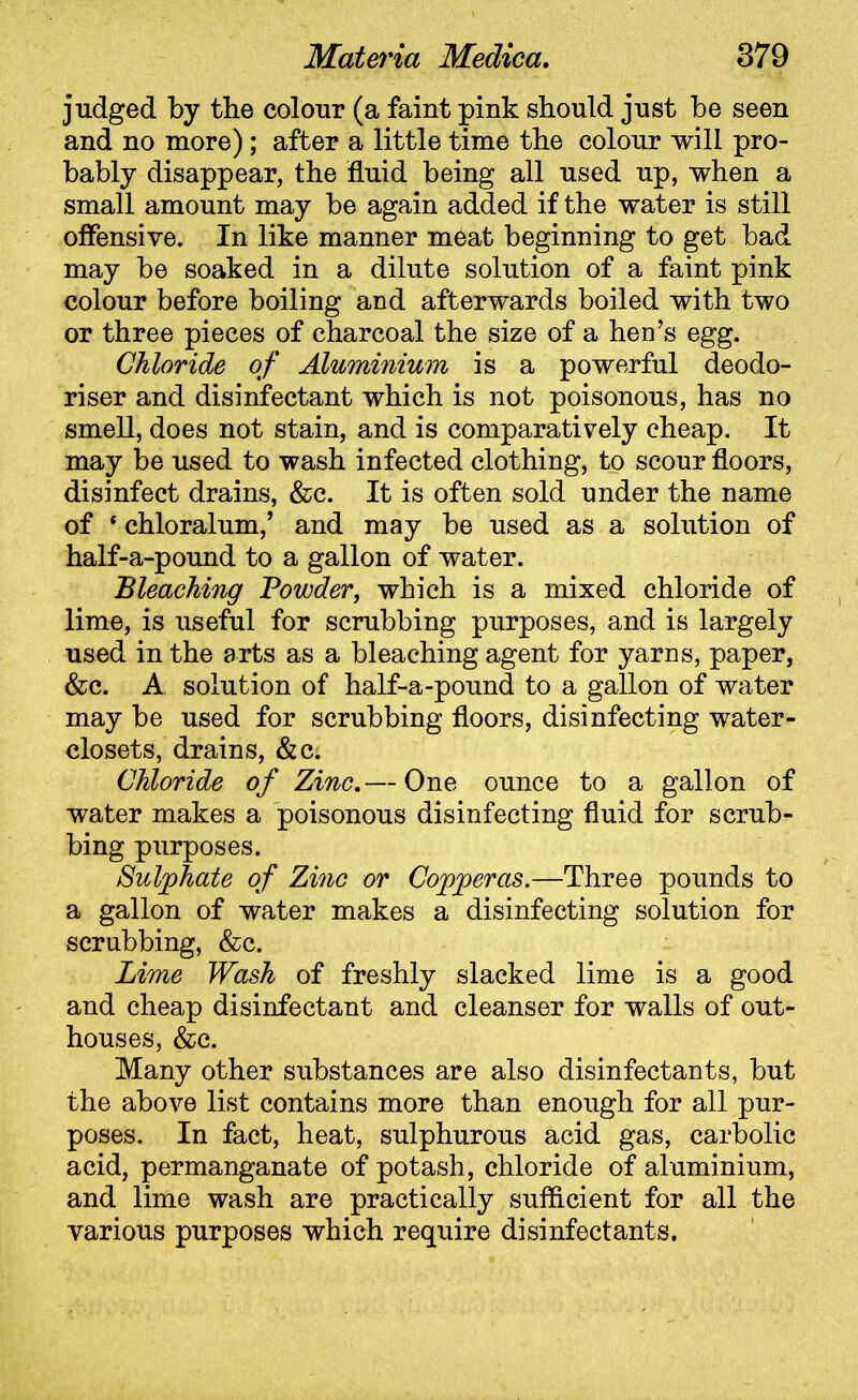 judged by the colour (a faint pink should just be seen and no more); after a little time the colour will pro- bably disappear, the fluid being all used up, when a small amount may be again added if the water is still offensive. In like manner meat beginning to get bad may be soaked in a dilute solution of a faint pink colour before boiling and afterwards boiled with two or three pieces of charcoal the size of a hen’s egg. Chloride of Aluminium is a powerful deodo- riser and disinfectant which is not poisonous, has no smell, does not stain, and is comparatively cheap. It may be used to wash infected clothing, to scour floors, disinfect drains, &c. It is often sold under the name of 1 chloralum,’ and may be used as a solution of half-a-pound to a gallon of water. Bleaching Powder, which is a mixed chloride of lime, is useful for scrubbing purposes, and is largely used in the arts as a bleaching agent for yarns, paper, &c. A solution of half-a-pound to a gallon of water may be used for scrubbing floors, disinfecting water- closets, drains, &c. Chloride of Zinc.— One ounce to a gallon of water makes a poisonous disinfecting fluid for scrub- bing purposes. Sulphate of Zinc or Copperas.—Three pounds to a gallon of water makes a disinfecting solution for scrubbing, &c. Lime Wash of freshly slacked lime is a good and cheap disinfectant and cleanser for walls of out- houses, &c. Many other substances are also disinfectants, but the above list contains more than enough for all pur- poses. In fact, heat, sulphurous acid gas, carbolic acid, permanganate of potash, chloride of aluminium, and lime wash are practically sufficient for all the various purposes which require disinfectants.