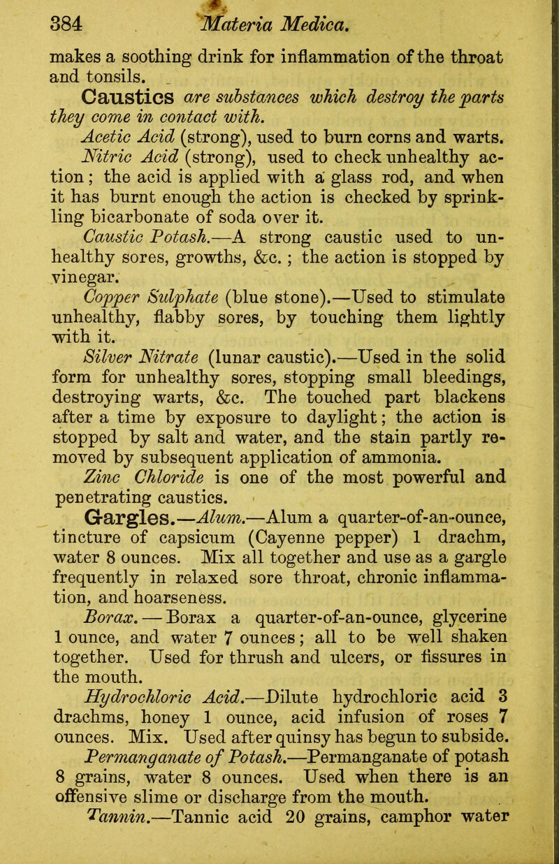 makes a soothing drink for inflammation of the throat and tonsils. Caustics are substances which destroy the farts they come in contact with. Acetic Acid (strong), used to burn corns and warts. Nitric Acid (strong), used to check unhealthy ac- tion ; the acid is applied with a glass rod, and when it has burnt enough the action is checked by sprink- ling bicarbonate of soda over it. Caustic Potash.—A strong caustic used to un- healthy sores, growths, &c.; the action is stopped by vinegar. Coffer Sidfhate (blue stone).—Used to stimulate unhealthy, flabby sores, by touching them lightly with it. Silver Nitrate (lunar caustic).—Used in the solid form for unhealthy sores, stopping small bleedings, destroying warts, &c. The touched part blackens after a time by exposure to daylight; the action is stopped by salt and water, and the stain partly re- moved by subsequent application of ammonia. Zinc Chloride is one of the most powerful and penetrating caustics. Gargles.—Alum.—Alum a quarter-of-an-ounee, tincture of capsicum (Cayenne pepper) 1 drachm, water 8 ounces. Mix all together and use as a gargle frequently in relaxed sore throat, chronic inflamma- tion, and hoarseness. Borax. — Borax a quarter-of-an-ounce, glycerine 1 ounce, and water 7 ounces; all to be well shaken together. Used for thrush and ulcers, or Assures in the mouth. Hydrochloric Acid.—Dilute hydrochloric acid 3 drachms, honey 1 ounce, acid infusion of roses 7 ounces. Mix. Used after quinsy has begun to subside. Permanganate of Potash.—Permanganate of potash 8 grains, water 8 ounces. Used when there is an offensive slime or discharge from the mouth. Tannin.—Tannic acid 20 grains, camphor water