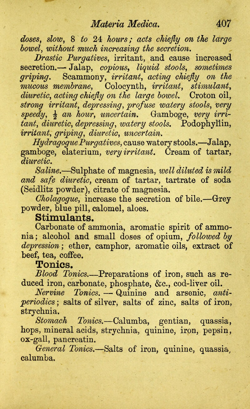 doses, slow, 8 to 24 hours; acts chiefly on the large bowel, without much increasing the secretion. Drastic Purgatives, irritant, and cause increased secretion.— Jalap, copious, liquid stools, sometimes griping. Scammony, irritant, acting chiefly on the mucous membrane, Colocynth, irritant, stimulant, diuretic, acting chiefly on the large bowel. Croton oil, strong irritant, depressing, profuse watery stools, very speedy, ^ an hour, uncertain. Gamboge, very irri- tant, diuretic, depressing, watery stools. Podophyllin, irritant, griping, diuretic, uncertain. HydragoguePurgatives, cause watery stools.—Jalap, gamboge, elaterium, very irritant. Cream of tartar, diuretic. Saline.—Sulphate of magnesia, well diluted is mild and safe diuretic, cream of tartar, tartrate of soda (Seidlitz powder), citrate of magnesia. Cholagogue, increase the secretion of bile.—Grey powder, blue pill, calomel, aloes. Stimulants. Carbonate of ammonia, aromatic spirit of ammo- nia; alcohol and small doses of opium, followed by depression; ether, camphor, aromatic oils, extract of beef, tea, coffee. Tonics. Blood Tonics Preparations of iron, such as re- duced iron, carbonate, phosphate, &c., cod-liver oil. Nervine Tonics. — Quinine and arsenic, anti- periodics; salts of silver, salts of zinc, salts of iron, strychnia. Stomach Tonics.—Calumba, gentian, quassia, hops, mineral acids, strychnia, quinine, iron, pepsin, ox-gall, pancreatin. G-eneral Tonics.—Salts of iron, quinine, quassia, calumba.