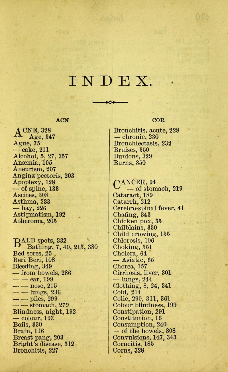 INDEX ACN A CNE, 328 Age, 347 Ague, 75 — cake, 211 Alcohol, 5, 27, 357 Angemia, 105 Aneurism, 207 Angina pectoris, 203 Apoplexy, 128 — of spine, 133 Ascites, 308 Asthma, 233 — hay, 226 Astigmatism, 192 Atheroma, 205 Bald spots, 332 Bathing, 7, 40, 213, 380 Bed sores, 25 > Beri Beri, 108 Bleeding, 349 — from bowels, 286 ear, 199 nose, 215 lungs, 236 piles, 299 stomach, 279 Blindness, night, 192 — colour, 193 Boils, 330 Brain, 116 Breast pang, 203 Bright’s disease, 312 Bronchitis, 227 COB Bronchitis, acute, 228 — chronic, 230 Bronchiectasis, 232 Braises, 350 Bunions, 329 Burns, 350 pANCER, 94 ^ — of stomach, 219 Cataract, 189 Catarrh, 212 Cerebro-spinal fever, 41 Chafing, 343 Chicken pox, 35 Chilblains, 330 Child crowing, 155 Chlorosis, 106 Choking, 351 Cholera, 64 — Asiatic, 65 Chorea, 157 Cirrhosis, liver, 301 — lungs, 244 Clothing, 8, 24, 341 Cold, 214 Colic, 290, 311, 361 Colour blindness, 199 Constipation, 291 Constitution, 16 Consumption, 240 — of the bowels, 308 Convulsions, 147, 343 Corneitis, 185 Corns, 328