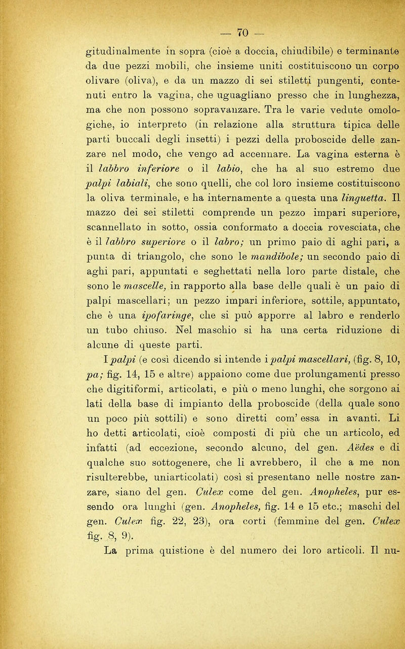 gitudinalmente in sopra (cioe a doccia, chiudibile) e terminante da due pezzi mobili, che insieme uniti costituiscono un corpo olivare (oliva), e da un mazzo di sei stiletti pungenti, conte- nuti entro la vagina, che uguagliano presso che in lunghezza, ma che non possono sopravanzare. Tra le varie vedute omolo- giche, io interpreto (in relazione alia struttura tipica delle parti buccali degli insetti) i pezzi della proboscide delle zan- zare nel modo, che vengo ad accermare. La vagina esterna e il labbro inferiore o il labio, che ha al suo estremo due palpi labiali, che so no quelli, che col loro insieme costituiscono la oliva termmale, e ha internamente a questa una linguetta. Il mazzo dei sei stiletti comprende un pezzo impari superiore, scannellato in sotto, ossia conformato a doccia rovesciata, che e il labbro superiore o il labro; un primo paio di aghi pari, a punta di triangolo, che sono le mandibole; un secondo paio di aghi pari, appuntati e seghettati nella loro parte distale, che sono le mascelle, in rapporto alia base delle quali e un paio di palpi mascellari; un pezzo impari inferiore, sottile, appuntato, che e una ipofaringe, che si puo apporre al labro e renderlo un tubo chiuso. Nel maschio si ha una certa riduzione di alcune di queste parti. I palpi (e cosi dicendo si intende i palpi mascellari, (fig. 8, 10, pa; fig. 14, 15 e altre) appaiono come due prolungamenti presso che digitiformi, articolati, e piu o meno lunghi, che sorgono ai lati della base di impianto della proboscide (della quale sono un poco piu sottili) e sono diretti com’ essa in avanti. Li ho detti articolati, cioe composti di piu che un articolo, ed infatti (ad eccezione, secondo alcuno, del gen. Aedes e di qualche suo sottogenere, che li avrebbero, il che a me non risulterebbe, uniarticolati) cosi si presentano nelle nostre zan- zare, siano del gen. Culex come del gen. Anopheles, pur es- sendo ora lunghi (gen. Anopheles, fig. 14 e 15 etc.; maschi del gen. Culex fig. 22, 28), ora corti (femmine del gen. Culex fig. 8, 9). La prima quistione e del numero dei loro articoli. Il nu-