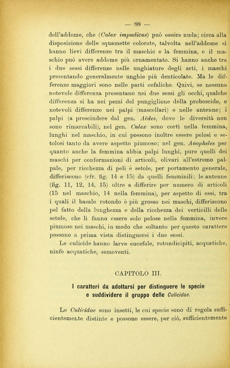 dell’addome, che (Culex impudicus) puo essere nuda; circa alia disposizione delle squamette colorate, talvolta nell’addome si hanno lievi differenze tra il maschic e la femmina, e il ma- schio puo avere addome piir ornamentato. Si hanno anche tra i due sessi differenze nelle unghiature degli arti, i maschi presentando generalmente unghie piu denticolate. Ma le dif- ferenze maggiori sono nelle parti cefaliche. Quivi, se nessuna notevole differenza presentano nei due sessi gli occhi, qualche differenza si ha nei pezzi del pungiglione della proboscide, e notevoli differenze nei palpi (mascellari) e nelle antenne; i palpi (a prescindere dal gen. Aedes, dove le diversita non sono rimarcabili), nei gen. Culex sono corti nella femmina, lunghi nei maschio, in cui possono inoltre essere pelosi e se- tolosi tanto da avere aspetto piumoso; nei gen. Anopheles per quanto anche la femmina abbia palpi lunghi, pure quelli dei maschi per conformazioni di articoli, olivari all’estremo pal- pale, per ricchezza di peli e setole, per portamento generale, differiscono (cfr. fig. 14 e 15) da quelli femminili; le antenne (fig. 11, 12, 14, 15) oltre a differire per numero di articoli (15 nei maschio, 14 nella femmina), per aspetto di essi, tra i quali il basale rotondo e piu grosso nei maschi, differiscono pel fatto della lunghezza e della ricchezza dei verticilli delle setole, che li fanno essere solo pelose nella femmina, invece piumose nei maschi, in modo che soltanto per questo carattere possono a prima vista distinguersi i due sessi. Le culicide hanno larve eucefale, rotundicipiti, acquatiche, ninfe acquatiche, semoventi. CAPITOLO III. I caratteri da adottarsi per distinguere le specie e suddividere il gruppo delle Culicidae. Le Culicidae sono insetti, le cui specie sono di regola suffi- cientemente distinte e possono essere, per cio, sufficientemente