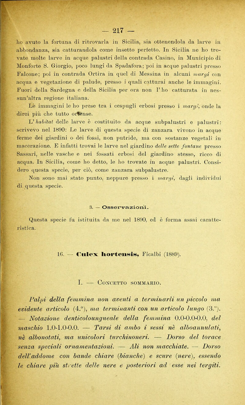 ho avuto la fortuna di ritrovarla in Sicilia, sia ottenendola da larve in abbondanza, sia catturandola come insetto perfetto. In Sicilia ne ho tro- vate molte larve in acque palustri della contrada Casino, in Municipio di Monforte S. Gioi’gio, poco lnngi da Spadafora; poi in acque palustri presso Falcone; poi in contrada Ortira in quel di Messina in alcuni maryi con acqua e vegetazione di palude, presso i quali catturai anche le immagini. Fuori della Sardegna e della Sicilia per ora non 1’ho catturata in nes- sun’altra regione italiana. Le immagini le ho prose tra i cespugli erbosi presso i maryi, onde la direi piu che tutto ortense. L’habitat delle larve e costituito da acque subpalustri e palustri: scrivevo nel 1890: Le larve di questa specie di zanzara vivono in acque ferme dei giardini o dei fossi, non putride, ma con sostanze vegetali in macerazione. E infatti trovai le larve nel giardino delle sette fontane presso Sassari, nelle vasche e nei fossati erbosi del giardino stesso, ricco di acqua. In Sicilia, come ho detto, le ho trovate in acque palustri. Consi- dero questa specie. per cio, come zanzara subpalustre. Non sono mai stato punto. neppure presso i maryi, dagli individui di questa specie. 3. — Osservazioni. Questa specie fu istituita da me nel 1890, ed e forma assai caratte- ristica. 16. — Culex liorteiisis, Ficalbi (1889). I. — Concetto sommario. Palpi della femmina non acenti a terminarli un piccolo ma evidente articolo (4.°), ma terminanti con ten articolo lungo (3.°). — Notazione denticolou ng tie ale della femmina 0.0-0.0-0.0, del maschio 1.0-1.0-0.0. — Tarsi di ambo i sessi ne alboannulati, ne albonotati, ma unicolori turchinoneri. — Dorso del tor ace senza speciali ornamentazioni. — Ali non macchiate. — Dorso dell’addome con bande chiare (bianche) e scure (nere), essendo le chiare piu strette delle nere e posteriori ad esse nei tergiti.