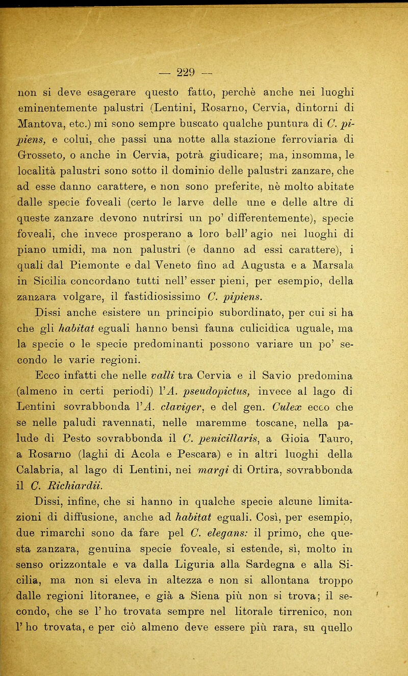 non si deve esagerare questo fatto, perche anche nei luoghi eminentemente palustri (Lentini, Rosarno, Cervia, dintorni di Mantova, etc.) mi sono sempre buscato qualche puntura di C. pi- piens, e colui, che passi una notte alia stazione ferroviaria di Grosseto, o anche in Cervia, potra giudicare; ma, insomma, le localita palustri sono sotto il dominio delle palustri zanzare, che ad esse danno carattere, e non sono preferite, ne molto abitate dalle specie foveali (certo le larve delle une e delle altre di queste zanzare devono nutrirsi un po’ differentemente), specie foveali, che invece prosperano a loro bell’ agio nei luoghi di piano umidi, ma non palustri (e danno ad essi carattere), i quali dal Piemonte e dal Veneto fino ad Augusta e a Marsala in Sicilia concordano tutti nell’ esser pieni, per esempio, della zanzara volgare, il fastidiosissimo C. pipiens. Dissi anche esistere un principio subordinate, per cui si ha che gli habitat eguali hanno bensi fauna culicidica uguale, ma la specie o le specie predominanti possono variare un po’ se- condo le varie regioni. Ecco infatti che nelle valli tra Cervia e il Savio predomina (almeno in certi periodi) VA. pseudopictus, invece al lago di Lentini sovrabbonda VA. claviger, e del gen. Culex ecco che se nelle paludi ravennati, nelle maremme toscane, nella pa- lude di Pesto sovrabbonda il C. penicillaris, a Gioia Tauro, a Rosarno (laghi di Acola e Pescara) e in altri luoghi della Calabria, al lago di Lentini, nei margi di Ortira, sovrabbonda il C. Richiardii. Dissi, infine, che si hanno in qualche specie alcune limita- zioni di diffusione, anche ad habitat eguali. Cosi, per esempio, due rimarchi sono da fare pel C. elegans: il primo, che que- sta zanzara, genuina specie foveale, si estende, si, molto in senso orizzontale e va dalla Liguria alia Sardegna e alia Si- cilia, ma non si eleva in altezza e non si allontana troppo dalle regioni litoranee, e gia a Siena piu non si trova; il se- condo, che se 1’ ho trovata sempre nei litorale tirrenico, non 1’ ho trovata, e per cio almeno deve essere piu rara, su quello