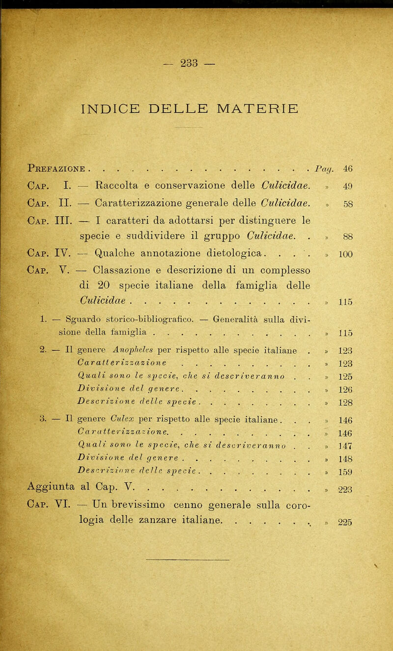 ■ — 233 — INDICE DELLE MATERIE Prefazione Pay. 46 Cap. I. — Raccolta e conservazione delle Culicidae. » 49 Cap. II. — Caratterizzazione generale delle Culicidae. » 5S Cap. III. — I oaratteri da adottarsi per distinguere le specie e suddividere il gruppo Culicidae. . » 88 Cap. IV. — Qualche annotazione dietologica.... » ioo Cap. V. —- Classazione e descrizione di un complesso di 20 specie italiane della famiglia delle Culicidae » 115 1. — Sguardo storico-bibliografico. — Generalita sulla divi- sione della f'amiglia » 115 2. — II genere Anopheles per rispetto alle specie italiane . » 123 Caratterizzazione ,, 123 Quali so no le specie, die si closer iver anno . . » 125 Divisio n e del genere » 126 Desc rizione delle specie » 128 3. — II genere Culex per rispetto alle specie italiane...» 146 Caratterizzazione » 14 g Quali sono le specie, die si descriveranno . . » 147 D ivisione del genere 148 Descrizione delle specie 159 Aggiunta al Cap. V » 223 Cap. YI. — Un brevissimo cenno generale sulla coro- logia delle zanzare italiane 225 V