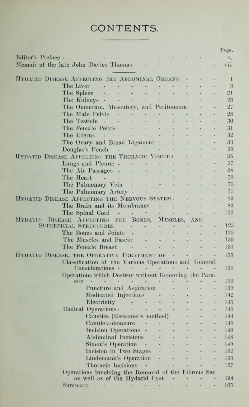 CONTENTS. Page. Editor’s Preface v. Memoir of the late John Davies Thomas vii. Hydatid Disease Affecting the Abdominal Organs - l The Liver 3 The Spleen - - 21 The Kidneys --------- 23 The Omentum, Mesentery, and Peritoneum - - 27 The Male Pelvis 28 The Testicle 30 The Female Pelvis 31 The Uterus - - - 32 The Ovary and Broad Ligament 33 Douglas’s Pouch 33 Hydatid Disease Affecting the Thoracic Viscera - 35 Lungs and Pleurae 37 The Air Passages ------- 08 The Heart - - 70 The Pulmonary Vein - - - - - - • 75 The Pulmonary Artery - 75 Hydatid Disease Affecting the Nervous System - - - 83 The Brain and its Membranes 83 The Spinal Cord - - 122 Hydatid Disease Affecting the Bones, Muscles, and Superficial Structures 123 The Bones and Joints - 125 The Muscles and Fascia* 130 The Female Breast - - 131 Hydatid Disease, the Operative Treatment of .... 133 Classification of the Various Operations and General Considerations - - - - - - - - 135 Operations which Destroy without Removing the Para- site 139 Puncture and Aspiration - - - -139 Medicated Injections - - - - 142 Electricity 143 Radical Operations - 143 Caustics (Recamier's method) - - 144 Canule-a-demeure - - - - - -145 Incision Operations 146 Abdominal Incisions 148 Simon’s Operation 149 Incision in Two Stages 152 Lindemann’s Operation - - - - 153 Thoracic Incisions 157 Operations involving the Removal of the Fibrous Sac as well as of the Hydatid Cyst - - - - 164 Summary - - - - - - - - - 165