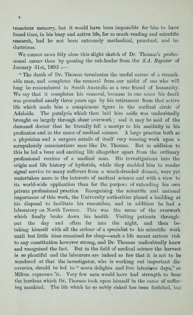 tenacious memory, but it would have been impossible for him to have found time, in his busy aud active life, for so much reading and scientific research, had he not been extremely methodical, punctual, and in- dustrious. We cannot more fitly close this slight sketch of Dr. Thomas’s profes- sional career thau by quoting the sub-leader from the S.A. Register of January 31st, 1893 :— u The death of Dr. Thomas terminates the useful career of a remark- able man, and completes the removal from our midst of one who will long be remembered in South Australia as a true friend of humanity. We say that it completes his removal, because in one sense his death was preceded nearly three years ago by his retirement from that active life which made him a conspicuous figure in the medical circle of Adelaide. The paralysis which then laid him aside was undoubtedly brought on largely through sheer overwork; and it may be said of the deceased doctor that he literally fell a martyr to his assiduity in his profession and in the cause of medical science. A large practice both as a physician and a surgeon entails of itself very wearing work upon a scrupulously conscientious man like Dr. Thomas. But in addition to this he led a busy and exciting life altogether apart from the ordinary professional routine of a medical man. His investigations into the origin and life history of hydatids, while they enabled him to render signal service to many sufferers from a much-dreaded disease, were yet undertaken more in the interests of medical science and with a view to its world-wide application than for the purpose of extending his own private professional practice. Recognising the scientific and national importance of this work, the University authorities placed a building at his disposal to facilitate his researches, and in addition he had a laboratory on North Terrace. This was the scene of the overwork which finally broke down his health. Visiting patieuts through- out the day and often far into the night, and then be- taking himself with all the ardour of a specialist to his scientific work until but little time remained for sleep—such a life meant serious risk to any constitution however strong, and Dr. Thomas undoubtedly knew and recognised the fact. But in the field of medical science the harvest is so plentiful and the labourers are indeed so few that it is not to be wondered at that the investigator, who is working out important dis- coveries, should be led to “ scorn delights and live laborious days,” as Milton expresses 'it. Very few men would have had strength to bear the burdens which Dr. Thomas took upon himself in the cause of suffer- ing mankind. The life which he so nobly risked has been forfeited, but