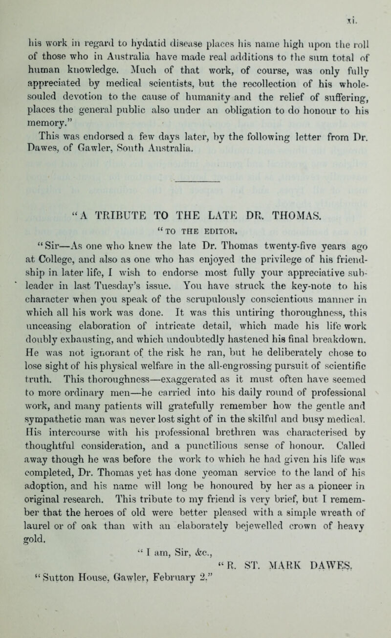 his work in regard to hydatid disease places his name high upon the roll of those who in Australia have made real additions to the sum total of human knowledge. Much of that work, of course, was only fully appreciated by medical scientists, but the recollection of his whole- souled devotion to the cause of humanity and the relief of suffering, places the general public also under an obligation to do honour to his memory.” This was endorsed a few days later, by the following letter from Dr. Dawes, of Gawler, South Australia. “A TRIBUTE TO THE LATE DR. THOMAS. “to the editor. “ Sir—As one who knew the late Dr. Thomas twenty-five years ago at College, and also as one who has enjoyed the privilege of his friend- ship in later life, I wish to endorse most fully your appreciative sub- leader in last Tuesday’s issue. You have struck the key-note to his character when you speak of the scrupulously conscientious manner in which all his work was done. It was this untiring thoroughness, this unceasing elaboration of intricate detail, which made his life work doubly exhausting, and which undoubtedly hastened his final breakdown. He was not ignorant of the risk he ran, but he deliberately chose to lose sight of his physical welfare in the all-engrossing pursuit of scientific truth. This thoroughness—exaggerated as it must often have seemed to more ordinary men—he carried into his daily round of professional work, and many patients will gratefully remember how the gentle and sympathetic man was never lost sight of in the skilful and busy medical. His intercourse with his professional brethren was characterised by thoughtful consideration, and a punctilious sense of honour. Called away though he was before the work to which he had given his life was completed, Dr. Thomas yet has done yeoman service to the land of his adoption, and his name will long be honoured by her as a pioneer in original research. This tribute to my friend is very brief, but 1 remem- ber that the heroes of old were better pleased with a simple wreath of laurel or of oak than with an elaborately bejewelled crown of heavy gold. “ I am, Sir, &c., “ R. ST. MARK DAWES, “ Sutton House, Gawler, February 2,”