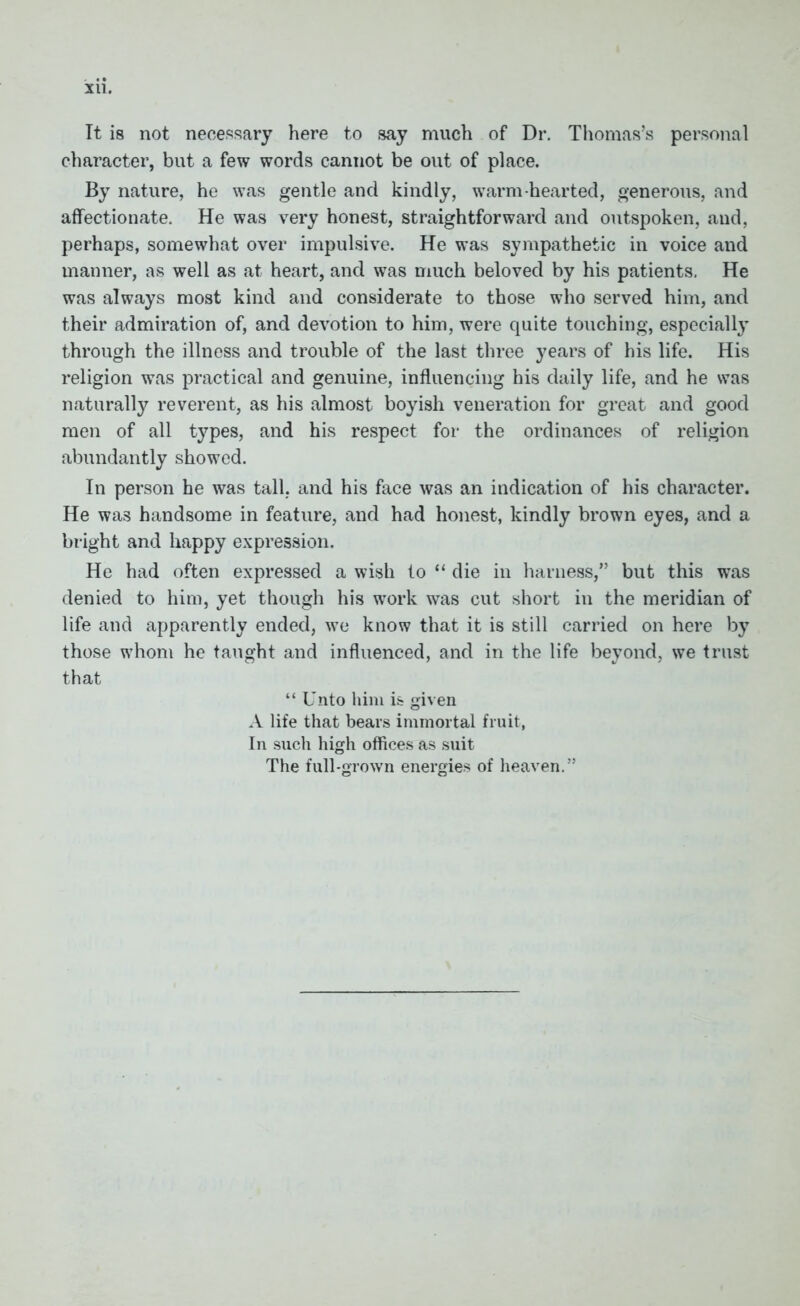 Xll. It is not necessary here to say much of Dr. Thomas’s personal character, but a few words cannot be out of place. By nature, he was gentle and kindly, warm-hearted, generous, and affectionate. He was very honest, straightforward and outspoken, and, perhaps, somewhat over impulsive. He was sympathetic in voice and manner, as well as at heart, and was much beloved by his patients. He was always most kind and considerate to those who served him, and their admiration of, and devotion to him, were quite touching, especially through the illness and trouble of the last three years of his life. His religion was practical and genuine, influencing his daily life, and he was naturally reverent, as his almost boyish veneration for great and good men of all types, and his respect for the ordinances of religion abundantly showed. In person he was tall, and his face was an indication of his character. He was handsome in feature, and had honest, kindly brown eyes, and a bright and happy expression. He had often expressed a wish to “ die in harness,” but this was denied to him, yet though his work was cut short in the meridian of life and apparently ended, we know that it is still carried on here by those whom he taught and influenced, and in the life beyond, we trust that “ Unto him is given A life that bears immortal fruit, In such high offices as suit The full-grown energies of heaven.’'