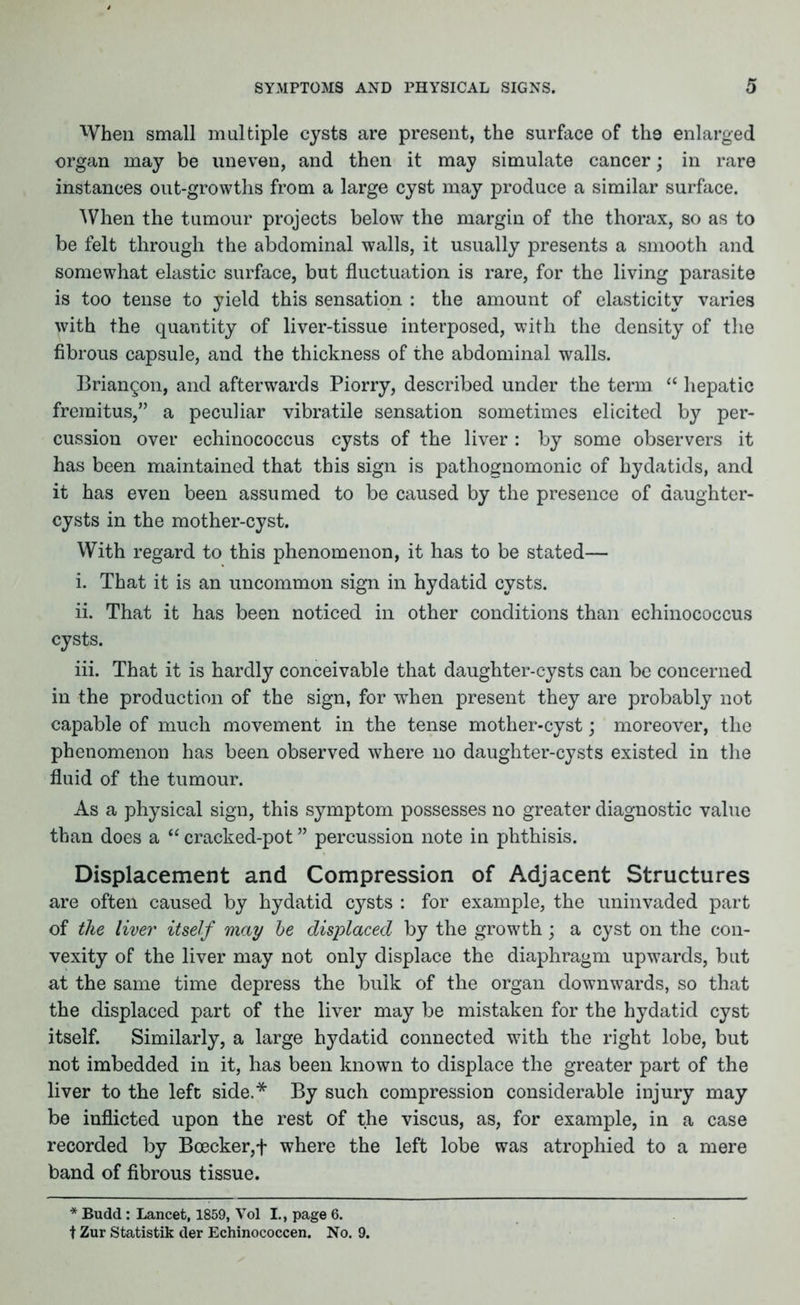 When small multiple cysts are present, the surface of the enlarged organ may be uneven, and then it may simulate cancer; in rare instances out-growths from a large cyst may produce a similar surface. When the tumour projects below the margin of the thorax, so as to be felt through the abdominal walls, it usually presents a smooth and somewhat elastic surface, but fluctuation is rare, for the living parasite is too tense to yield this sensation : the amount of elasticity varies with the quantity of liver-tissue interposed, with the density of the fibrous capsule, and the thickness of the abdominal walls. Briangon, and afterwards Piorry, described under the term “ hepatic fremitus,” a peculiar vibratile sensation sometimes elicited by per- cussion over echinococcus cysts of the liver : by some observers it has been maintained that this sign is pathognomonic of hydatids, and it has even been assumed to be caused by the presence of daughter- cysts in the mother-cyst. With regard to this phenomenon, it has to be stated— i. That it is an uncommon sign in hydatid cysts. ii. That it has been noticed in other conditions than echinococcus cysts. iii. That it is hardly conceivable that daughter-cysts can be concerned in the production of the sign, for when present they are probably not capable of much movement in the tense mother-cyst; moreover, the phenomenon has been observed where no daughter-cysts existed in the fluid of the tumour. As a physical sign, this symptom possesses no greater diagnostic value than does a “ cracked-pot ” percussion note in phthisis. Displacement and Compression of Adjacent Structures are often caused by hydatid cysts : for example, the uninvaded part of the liver itself may be displaced by the growth; a cyst on the con- vexity of the liver may not only displace the diaphragm upwards, but at the same time depress the bulk of the organ downwards, so that the displaced part of the liver may be mistaken for the hydatid cyst itself. Similarly, a large hydatid connected with the right lobe, but not imbedded in it, has been known to displace the greater part of the liver to the left side.* By such compression considerable injury may be inflicted upon the rest of the viscus, as, for example, in a case recorded by Boecker,f where the left lobe was atrophied to a mere band of fibrous tissue. * Budd: Lancet, 1859, Vol I., page 6. t Zur Statistik der Echinococcen. No. 9.