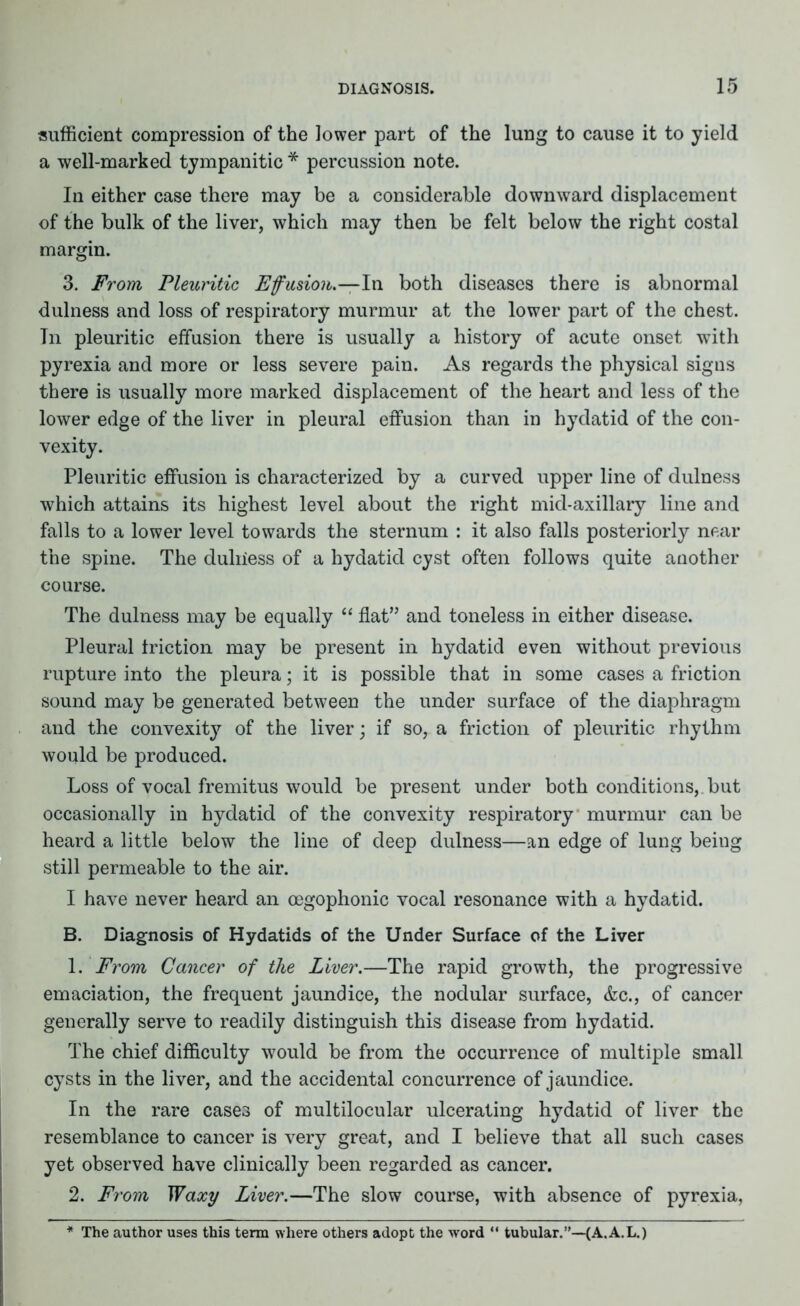 sufficient compression of the lower part of the lung to cause it to yield a well-marked tympanitic * percussion note. In either case there may be a considerable downward displacement of the bulk of the liver, which may then be felt below the right costal margin. 3. From Pleuritic Effusion.—In both diseases there is abnormal dulness and loss of respiratory murmur at the lower part of the chest. Tn pleuritic effusion there is usually a history of acute onset witli pyrexia and more or less severe pain. As regards the physical signs there is usually more marked displacement of the heart and less of the lower edge of the liver in pleural effusion than in hydatid of the con- vexity. Pleuritic effusion is characterized by a curved upper line of dulness which attains its highest level about the right mid-axillary line and falls to a lower level towards the sternum : it also falls posteriorly near the spine. The duliiess of a hydatid cyst often follows quite another course. The dulness may be equally “ flat” and toneless in either disease. Pleural friction may be present in hydatid even without previous rupture into the pleura; it is possible that in some cases a friction sound may be generated between the under surface of the diaphragm and the convexity of the liver; if so, a friction of pleuritic rhythm would be produced. Loss of vocal fremitus would be present under both conditions,, but occasionally in hydatid of the convexity respiratory murmur can be heard a little below the line of deep dulness—an edge of lung beiug still permeable to the air. I have never heard an cegophonic vocal resonance with a hydatid. B. Diagnosis of Hydatids of the Under Surface of the Liver 1. From Cancer of the Liver.—The rapid growth, the progressive emaciation, the frequent jaundice, the nodular surface, &c., of cancer generally serve to readily distinguish this disease from hydatid. The chief difficulty would be from the occurrence of multiple small cysts in the liver, and the accidental concurrence of jaundice. In the rare cases of multilocular ulcerating hydatid of liver the resemblance to cancer is very great, and I believe that all such cases yet observed have clinically been regarded as cancer. 2. From Waxy Liver.—The slow course, with absence of pyrexia, * The author uses this term where others adopt the word “ tubular.”—(A.A.L.)