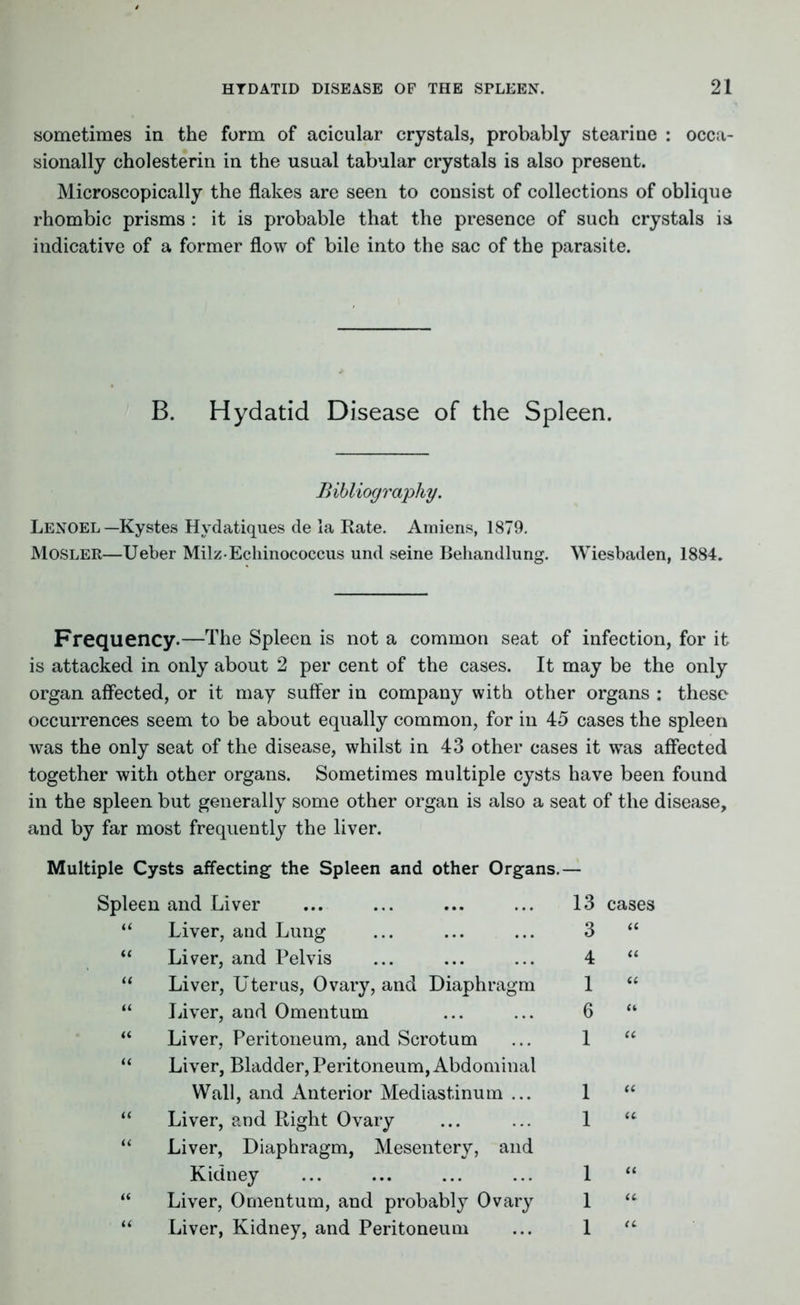 sometimes in the form of acicular crystals, probably stearine : occa- sionally cholesterin in the usual tabular crystals is also present. Microscopically the flakes are seen to consist of collections of oblique rhombic prisms : it is probable that the presence of such crystals is indicative of a former flow of bile into the sac of the parasite. B. Hydatid Disease of the Spleen. Bibliography. Lenoel —Kystes Hydatiques de la Rate. Amiens, 1879. Mosler—Ueber Mil z-Echinococcus und seine Behandlung. Wiesbaden, 1884. Frequency.—The Spleen is not a common seat of infection, for it is attacked in only about 2 per cent of the cases. It may be the only organ affected, or it may suffer in company with other organs : these occurrences seem to be about equally common, for in 45 cases the spleen was the only seat of the disease, whilst in 43 other cases it was affected together with other organs. Sometimes multiple cysts have been found in the spleen but generally some other organ is also a seat of the disease, and by far most frequently the liver. Multiple Cysts affecting the Spleen and other Organs.— Spleen and Liver “ Liver, and Lung “ Liver, and Pelvis “ Liver, Uterus, Ovary, and Diaphragm “ Liver, and Omentum “ Liver, Peritoneum, and Scrotum “ Liver, Bladder, Peritoneum, Abdominal Wall, and Anterior Mediastinum ... “ Liver, and Right Ovary “ Liver, Diaphragm, Mesentery, and Kidney “ Liver, Omentum, and probably Ovary “ Liver, Kidney, and Peritoneum 13 cases 3 “ 4 “ 1 “ 6 “ 1 “ 1 “ 1 “ 1 “ 1 “ 1 “