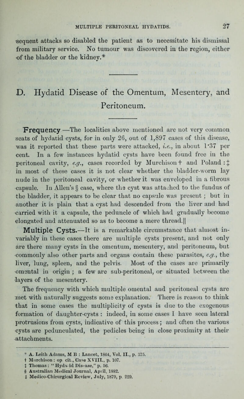 sequent attacks so disabled the patient as to necessitate his dismissal from military service. No tumour was discovered in the region, either of the bladder or the kidney.* * * § D. Hydatid Disease of the Omentum, Mesentery, and Peritoneum. Frequency —The localities above mentioned are not very common seats of hydatid cysts, for in only 26, out of 1,897 cases of this disease, was it reported that these parts were attacked, i.e., in about 1*37 per cent. In a few instances hydatid cysts have been found free in the peritoneal cavity, e.g., cases recorded by Murchison f and Poland :J in most of these cases it is not clear whether the bladder-worm lay nude in the peritoneal cavity, or whether it was enveloped in a fibrous capsule. In Allen’s § case, where tli9 cyst was attached to the fundus of the bladder, it appears to be clear that no capsule was present; but in another it is plain that a cyst had descended from the liver and had carried with it a capsule, the peduncle of which had gradually become elongated and attenuated so as to become a mere thread. || Multiple Cysts.—It is a remarkable circumstance that almost in- variably in these cases there are multiple cysts present, and not only are there many cysts in the omentum, mesentery, and peritoneum, but commonly also other parts and organs contain these parasites, e.g., the liver, lung, spleen, and the pelvis. Most of the cases are primarily omental in origin ; a few are sub-peritoneal, or situated between the layers of the mesentery. The frequency with which multiple omental and peritoneal cysts are met with naturally suggests some explanation. There is reason to think that in some cases the multiplicity of cysts is due to the exogenous formation of daughter-cysts : indeed, in some cases I have seen lateral protrusions from cysts, indicative of this process; and often the various cysts are pedunculated, the pedicles being in close proximity at their attachments. * A. Leith Adams, M B : Lancet, 1864, Vol. II., p. 375. t Murchison : op cit.. Case XVIII., p. 107. \ Thomas : “ Hydaiid Disease,” p. 56. § Australian Medical Journal, Apiil, 1882. il Medico-Chirurgical Review, July, 1879, p. 229.