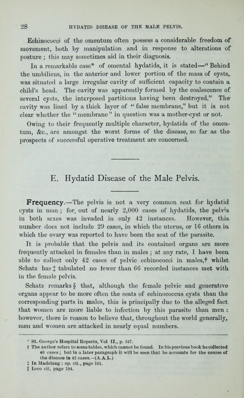 Echinococci of the omentum often possess a considerable freedom of movement, both by manipulation and in response to alterations of posture ; this may sometimes aid in their diagnosis. In a remarkable case* * * § of omental hydatids, it is stated—“ Behind the umbilicus, in the anterior and lower portion of the mass of cysts, was situated a large irregular cavity of sufficient capacity to contain a child’s head. The cavity was apparently formed by the coalescence of several cysts, the interposed partitions having been destroyed.” The' cavity was lined by a thick layer of “ false membrane,” but it is not clear whether the “membrane” in question was a mother-cyst or not. Owing to their frequently multiple character, hydatids of the omen- tum, &c., are amongst the worst forms of the disease, so far as thfr prospects of successful operative treatment are concerned. E. Hydatid Disease of the Male Pelvis. Frequency.—The pelvis is not a very common seat for hjdatid cysts in man ; for, out of nearly 2,000 cases of hydatids, the pelvia in both sexes was invaded in only 42 instances. However, this, number does not include 29 cases, in which the uterus, or 16 others in which the ovary was reported to have been the seat of the parasite. It is probable that the pelvis and its contained organs are more frequently attacked in females than in males ; at any rate, I have been able to collect only 42 cases of pelvic echinococci in males,t whilst Schatz has J tabulated no fewer than 66 recorded instances met with in the female pelvis. Schatz remarks § that, although the female pelvic and generative organs appear to be more often the seats of echinococcus cysts than the corresponding parts in males, this is principally due to the alleged fact that women are more liable to infection by this parasite than men i however, there is reason to believe that, throughout the world generally, men and women are attacked in nearly equal numbers. * St. George’s Hospital Reports, Vol II., p. 347. t The author refers to some tables, which cannot be found. In his previous book he collected 40 cases ; but in a later paragraph it will be seen that he accounts for the course of the disease in 42 cases.—(A.A.L.) t In Madelung : op. cit., page 161. § Loco cit, page 184.