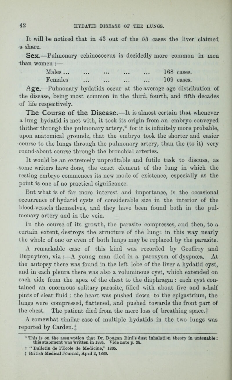 It will be noticed that in 43 out of the 55 cases the liver claimed a share. Sex.—Pulmonary echinococcus is decidedly more common in men than women :— Males... ... ... ... ... 168 cases. Females ... ... ... ... 109 cases. Age,—Pulmonary hydatids occur at the average age distribution of the disease, being most common in the third, fourth, and fifth decades of life respectively. The Course of the Disease.—It is almost certain that whenever a lung hydatid is met with, it took its origin from an embryo conveyed thither through the pulmonary artery,* for it is infinitely more probable, upon anatomical grounds, that the embryo took the shorter and easier course to the lungs through the pulmonary artery, than the (to it) very round-about course through the bronchial arteries. It would be an extremely unprofitable and futile task to discuss, as some writers have done, the exact element of the lung in which the resting embryo commences its new mode of existence, especially as the point is one of no practical significance. But what is of far more interest and importance, is the occasional occurrence of hydatid cysts of considerable size in the interior of the blood-vessels themselves, and they have been found both in the pul- monary artery and in the vein. In the course of its growth, the parasite compresses, and then, to a certain extent, destroys the structure of the lung: in this way nearly the whole of one or even of both lungs may be replaced by the parasite. A remarkable case of this kind w*as recorded by Geoffroy and Dupuytren, viz.:—A young man died in a paroxysm of dyspnoea. At the autopsy there was found in the left lobe of the liver a hydatid cyst, and in each pleura there was also a voluminous cyst, which extended on each side from the apex of the chest to the diaphragm : each cyst con- tained an enormous solitary parasite, filled with about five and a-half pints of clear fluid : the heart was pushed down to the epigastrium, the lungs were compressed, flattened, and pushed towards the front part of the chest. The patient died from the mere loss of breathing space, f A somewhat similar case of multiple hydatids in the two lungs was reported by Carden. :£ * This is on the assumption that Dr. Dougan Bird’s dust inhalation theory in untenable: this statement was written in 1884. Vide note p. 38. t “ Bulletin de l’Ecole de Medicine,” 1865. i British Medical Journal, April 3,1880.