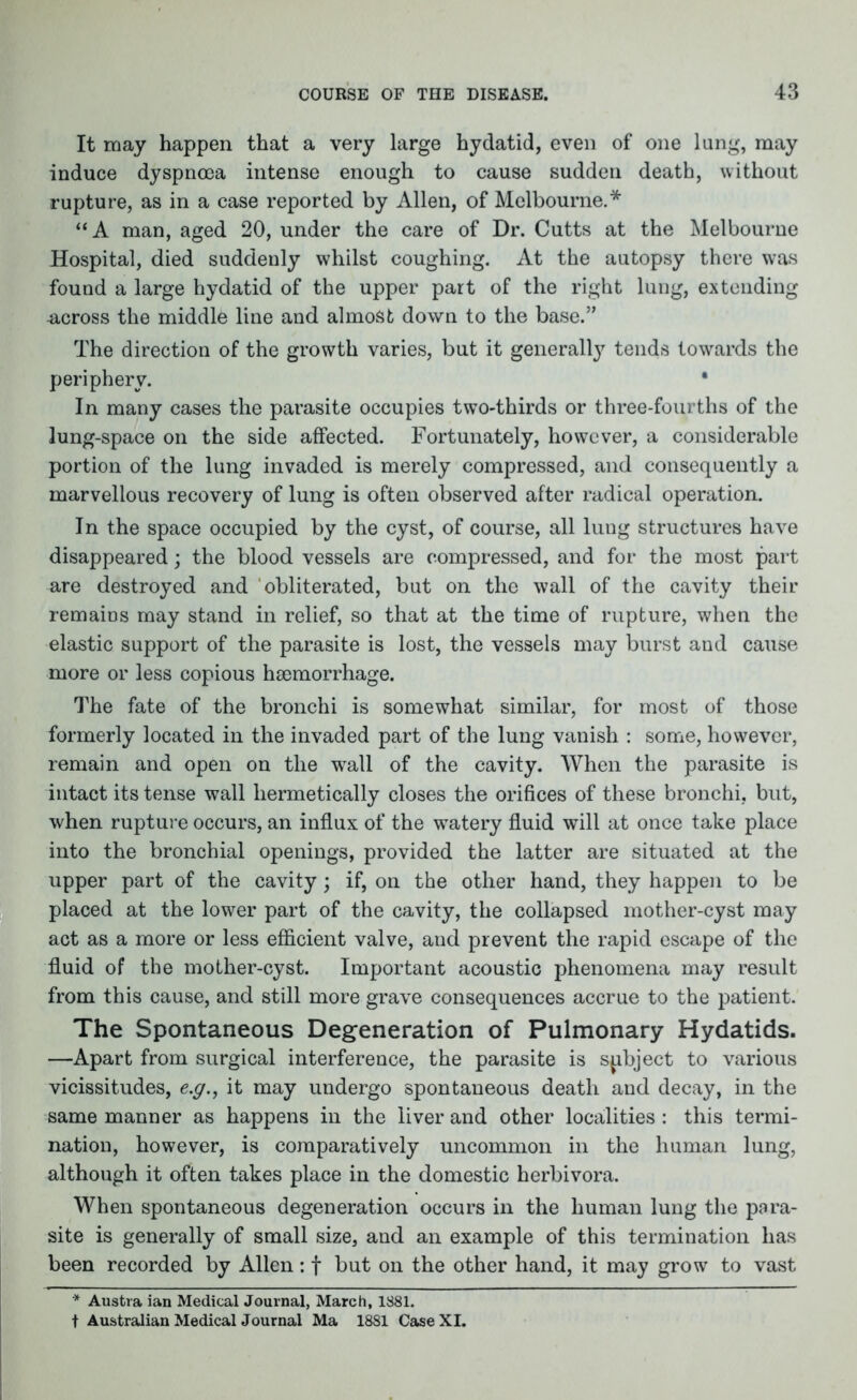 It may happen that a very large hydatid, even of one lung, may induce dyspnoea intense enough to cause sudden death, without rupture, as in a case reported by Allen, of Melbourne.* “A man, aged 20, under the care of Dr. Cutts at the Melbourne Hospital, died suddenly whilst coughing. At the autopsy there was found a large hydatid of the upper part of the right lung, extending -across the middle line and almost down to the base.” The direction of the growth varies, but it generally tends towards the periphery. • In many cases the parasite occupies two-thirds or three-fourths of the lung-space on the side affected. Fortunately, however, a considerable portion of the lung invaded is merely compressed, and consequently a marvellous recovery of lung is often observed after radical operation. In the space occupied by the cyst, of course, all lung structures have disappeared; the blood vessels are compressed, and for the most part are destroyed and obliterated, but on the wall of the cavity their remains may stand in relief, so that at the time of rupture, when the elastic support of the parasite is lost, the vessels may burst and cause more or less copious haemorrhage. The fate of the bronchi is somewhat similar, for most of those formerly located in the invaded part of the lung vanish : some, however, remain and open on the wall of the cavity. When the parasite is intact its tense wall hermetically closes the orifices of these bronchi, but, when rupture occurs, an influx of the watery fluid will at once take place into the bronchial openings, provided the latter are situated at the upper part of the cavity; if, on the other hand, they happen to be placed at the lower part of the cavity, the collapsed mother-cyst may act as a more or less efficient valve, and prevent the rapid escape of the fluid of the mother-cyst. Important acoustic phenomena may result from this cause, and still more grave consequences accrue to the patient. The Spontaneous Degeneration of Pulmonary Hydatids. —Apart from surgical interference, the parasite is subject to various vicissitudes, e.y., it may undergo spontaneous death and decay, in the same manner as happens in the liver and other localities : this termi- nation, however, is comparatively uncommon in the human lung, although it often takes place in the domestic herbivora. When spontaneous degeneration occurs in the human lung the para- site is generally of small size, and an example of this termination has been recorded by Allen: f but on the other hand, it may grow to vast * Austra ian Medical Journal, March, 1881. t Australian Medical Journal Ma 1881 Case XI.