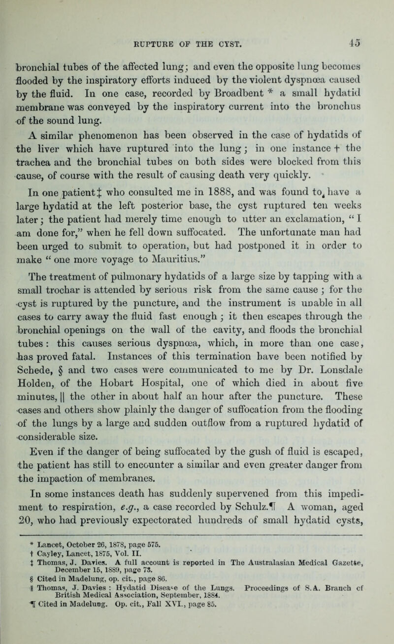 bronchial tubes of the affected lung; and even the opposite lung becomes flooded by the inspiratory efforts induced by the violent dyspnoea caused by the fluid. In one case, recorded by Broadbent * * * § a small hydatid membrane was conveyed by the inspiratory current into the bronchus of the sound lung. A similar phenomenon has been observed in the case of hydatids of the liver which have ruptured into the lung; in one instance + the trachea and the bronchial tubes on both sides were blocked from this cause, of course with the result of causing death very quickly. In one patient ;£ who consulted me in 1888, and was found to4have a large hydatid at the left posterior base, the cyst ruptured ten weeks later; the patient had merely time enough to utter an exclamation, “ I am done for,” when he fell down suffocated. The unfortunate man had been urged to submit to operation, but had postponed it in order to make “ one more voyage to Mauritius.” The treatment of pulmonary hydatids of a large size by tapping with a small trochar is attended by serious risk from the same cause ; for the cyst is ruptured by the puncture, and the instrument is unable in all cases to carry away the fluid fast enough ; it then escapes through the bronchial openings on the wall of the cavity, and floods the bronchial tubes : this causes serious dyspnoea, which, in more than one case, has proved fatal. Instances of this termination have been notified by Schede, § and two cases were communicated to me by Dr. Lonsdale Holden, of the Hobart Hospital, one of which died in about five minutes, || the other in about half an hour after the puncture. These cases and others show plainly the danger of suffocation from the flooding of the lungs by a large and sudden outflow from a ruptured hydatid of considerable size. Even if the danger of being suffocated by the gush of fluid is escaped, the patient has still to encounter a similar and even greater danger from the impaction of membranes. In some instances death has suddenly supervened from this impedi- ment to respiration, e.g., a case recorded by Schulz.H A woman, aged 20, w7ho had previously expectorated hundreds of small hydatid cysts, * Lancet, October 26, 1878, page 575. t Cayley, Lancet, 1875, Vol. II. t Thomas, J. Davies. A full account is reported in The Australasian Medical Gazette, December 15, 1889, page 73. § Cited in Madelung, op. cit., page 86. H Thomas, J. Davies : Hydatid Disease of the Lungs. Proceedings of S.A. Branch cf British Medical Association, September, 1884. If Cited in Madelung. Op. cit., Fall XVI., page 85.