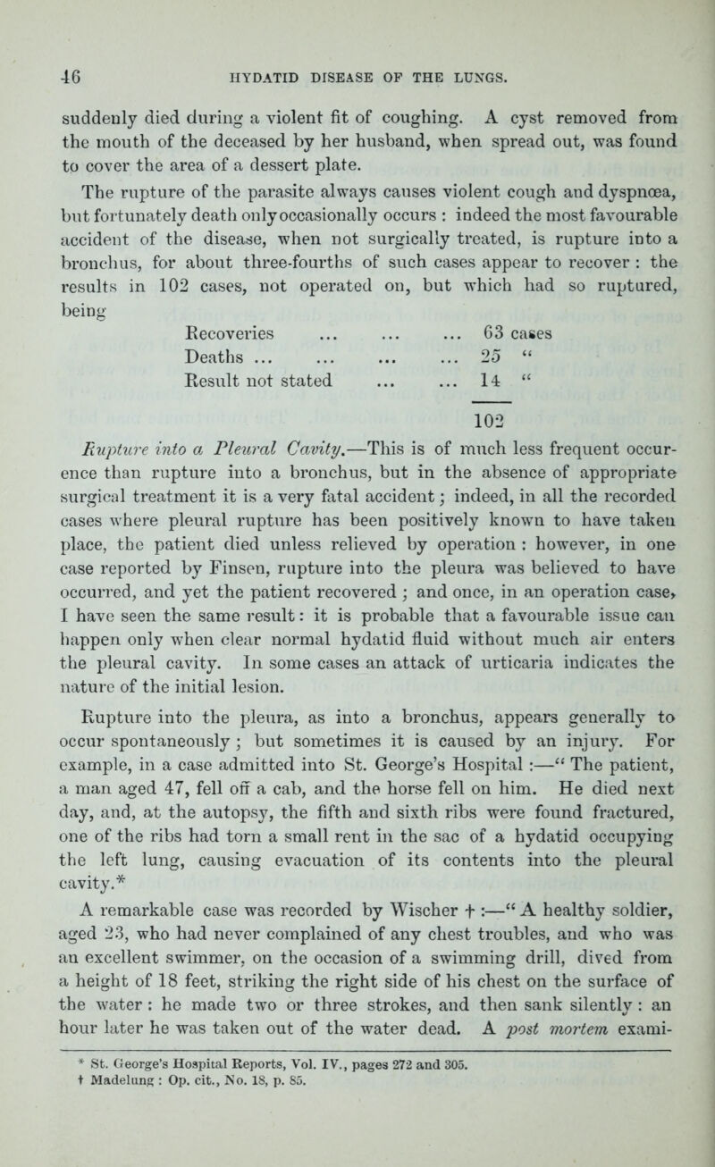 suddenly died during a violent fit of coughing. A cyst removed from the mouth of the deceased by her husband, when spread out, was found to cover the area of a dessert plate. The rupture of the parasite always causes violent cough and dyspnoea, but fortunately death only occasionally occurs : indeed the most favourable accident of the disease, when not surgically treated, is rupture into a bronchus, for about three-fourths of such cases appear to recover : the results in 102 cases, not operated on, but which had so ruptured, being Recoveries ... ... ... 63 cases Deaths ... ... ... ... 25 “ Result not stated ... ... 14 “ 102 Rupture into a Pleural Cavity.—This is of much less frequent occur- ence than rupture into a bronchus, but in the absence of appropriate surgical treatment it is a very fatal accident; indeed, in all the recorded cases where pleural rupture has been positively known to have takeu place, the patient died unless relieved by operation : however, in one case reported by Finsen, rupture into the pleura was believed to have occurred, and yet the patient recovered ; and once, in an operation case, I have seen the same result: it is probable that a favourable issue can happen only w7hen clear normal hydatid fluid without much air enters the pleural cavity. In some cases an attack of urticaria indicates the nature of the initial lesion. Rupture into the pleura, as into a bronchus, appears generally to occur spontaneously; but sometimes it is caused by an injury. For example, in a case admitted into St. George’s Hospital:—“ The patient, a man aged 47, fell off a cab, and the horse fell on him. He died next day, and, at the autopsy, the fifth and sixth ribs were found fractured, one of the ribs had torn a small rent in the sac of a hydatid occupying the left lung, causing evacuation of its contents into the pleural cavity.* A remarkable case was recorded by Wischer f “ A healthy soldier, aged 23, who had never complained of any chest troubles, and who was an excellent swimmer, on the occasion of a swimming drill, dived from a height of 18 feet, striking the right side of his chest on the surface of the water: he made two or three strokes, and then sank silently : an hour later he was taken out of the water dead. A post mortem exami- * St. George’s Hospital Reports, Vol. IV., pages 272 and 305. t Madelung : Op. cit., No. 18, p. 85.