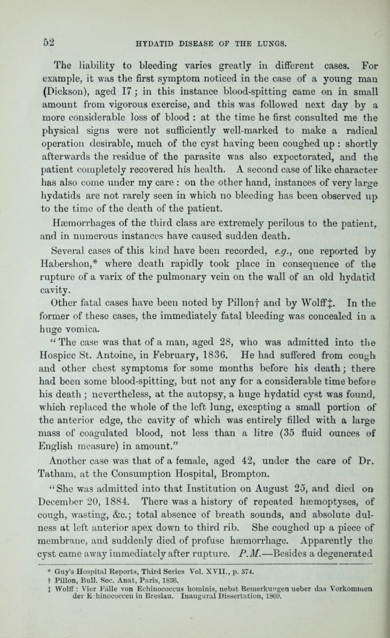 The liability to bleeding varies greatly in different cases. For example, it was the first symptom noticed in the case of a young man (Dickson), aged 17; in this instance blood-spitting came on in small amount from vigorous exercise, and this was followed next day by a more considerable loss of blood : at the time he first consulted me the physical signs were not sufficiently well-marked to make a radical operation desirable, much of the cyst having been coughed up : shortly afterwards the residue of the parasite was also expectorated, and the patient completely recovered his health. A second case of like character has also come under my care : on the other hand, instances of very large hydatids are not rarely seen in which no bleeding has been observed up to the time of the death of the patient. Haemorrhages of the third class are extremely perilous to the patient, and in numerous instances have caused sudden death. Several cases of this kind have been recorded, e.g., one reported by Habershon,* where death rapidly took place in consequence of the rupture of a varix of the pulmonary vein on the wall of an old hydatid cavity. Other fatal cases have been noted by Pillonf and by WolflfJ. In the former of these cases, the immediately fatal bleeding was concealed in a huge vomica. “ The case was that of a man, aged 28, who was admitted into the Hospice St. Antoine, in February, 1836. He had suffered from cough and other chest symptoms for some months before his death; there had been some blood-spitting, but not any for a considerable time before his death; nevertheless, at the autopsy, a huge hydatid cyst was found, which replaced the whole of the left lung, excepting a small portion of the anterior edge, the cavity of which was entirely filled with a large mass of coagulated blood, not less than a litre (35 fluid ounces of English measure) in amount.” Another case was that of a female, aged 42, under the care of Dr. Tatham, at the Consumption Hospital, Brompton. “ She was admitted into that Institution on August 2-5, and died on December 20, 1884. There was a history of repeated hsemoptyses, of cough, wasting, &c.; total absence of breath sounds, and absolute dul- ness at left anterior apex down to third rib. She coughed up a piece of membrane, and suddenly died of profuse haemorrhage. Apparently the cyst came away immediately after rupture. P.M.—Besides a degenerated * Guy’s Hospital Reports, Third Series Vol. XVII., p. 374. t Pillon, Bull. Soc. Anat, Paris, 1836. X Wolff : Vier Falle von Echinococcus liominis, nebst Bemerkungen ueber das Vorkommen der E hinococcen in Breslau. Inaugural Dissertation, 1869.