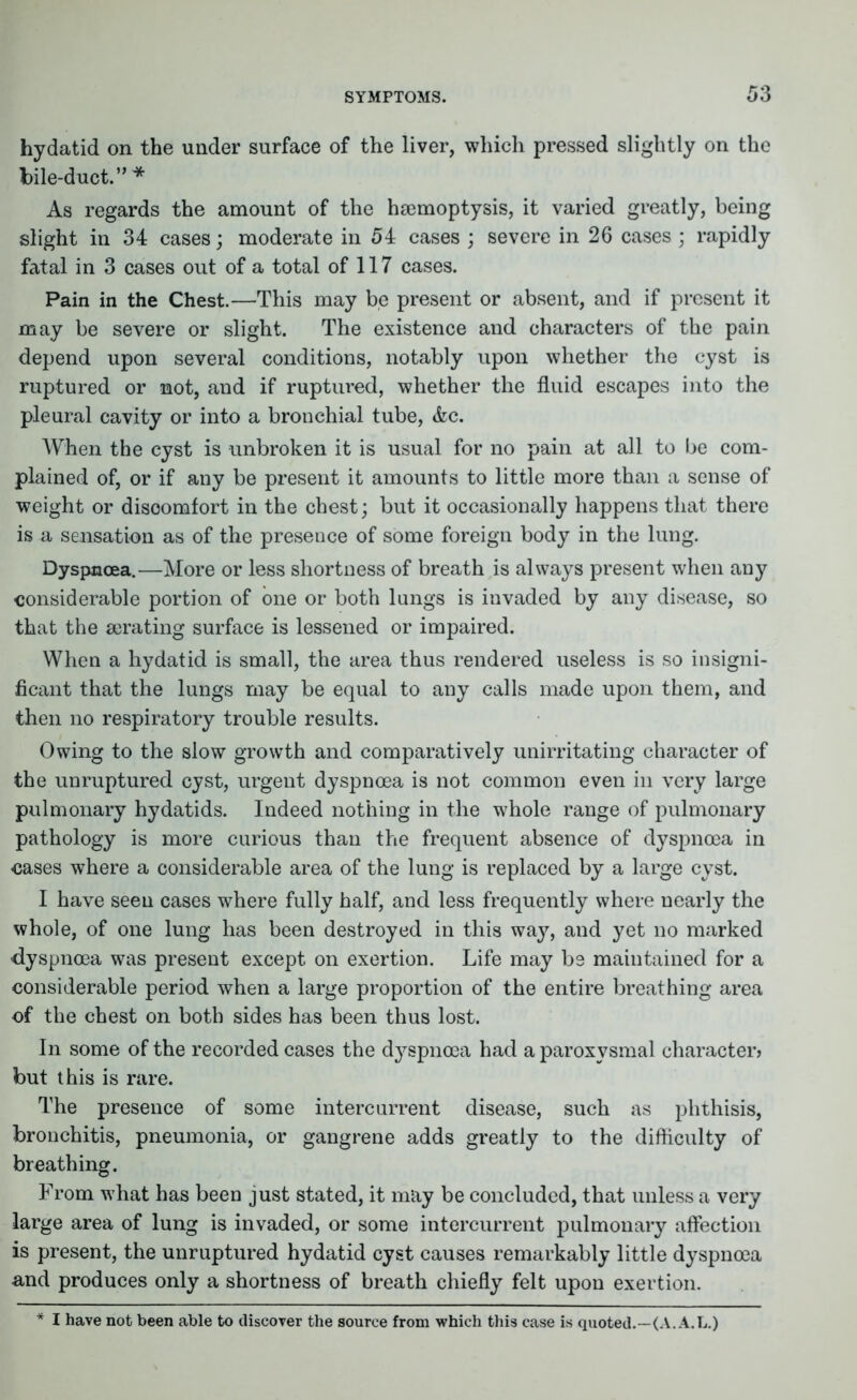 hydatid on the under surface of the liver, which pressed slightly on the bile-duct.” * As regards the amount of the haemoptysis, it varied greatly, being slight in 34 cases; moderate in 54 cases ; severe in 26 cases ; rapidly fatal in 3 cases out of a total of 117 cases. Pain in the Chest.—This may be present or absent, and if present it may be severe or slight. The existence and characters of the pain depend upon several conditions, notably upon whether the cyst is ruptured or not, and if ruptured, whether the fluid escapes into the pleural cavity or into a bronchial tube, &c. When the cyst is unbroken it is usual for no pain at all to be com- plained of, or if any be present it amounts to little more than a sense of weight or discomfort in the chest; but it occasionally happens that there is a sensation as of the presence of some foreign body in the lung. Dyspnoea.—More or less shortness of breath is always present when any considerable portion of one or both lungs is invaded by any disease, so that the aerating surface is lessened or impaired. When a hydatid is small, the area thus rendered useless is so insigni- ficant that the lungs may be equal to any calls made upon them, and then no respiratory trouble results. Owing to the slow growth and comparatively unirritating character of the unruptured cyst, urgent dyspnoea is not common even in very large pulmonary hydatids. Indeed nothing in the whole range of pulmonary pathology is more curious than the frequent absence of dyspnoea in cases where a considerable area of the lung is replaced by a large cyst. I have seen cases where fully half, and less frequently where nearly the whole, of one lung has been destroyed in this wajq and yet no marked dyspnoea was present except on exertion. Life may be maintained for a considerable period when a large proportion of the entire breathing area of the chest on both sides has been thus lost. In some of the recorded cases the dyspnoea had a paroxysmal character? but this is rare. The presence of some intercurrent disease, such as phthisis, bronchitis, pneumonia, or gangrene adds greatly to the difficulty of breathing. From what has been just stated, it may be concluded, that unless a very large area of lung is invaded, or some intercurrent pulmonary affection is present, the unruptured hydatid cyst causes remarkably little dyspnoea and produces only a shortness of breath chiefly felt upon exertion. * I have not been able to discover the source from which this case is quoted.—(A. A.L.)