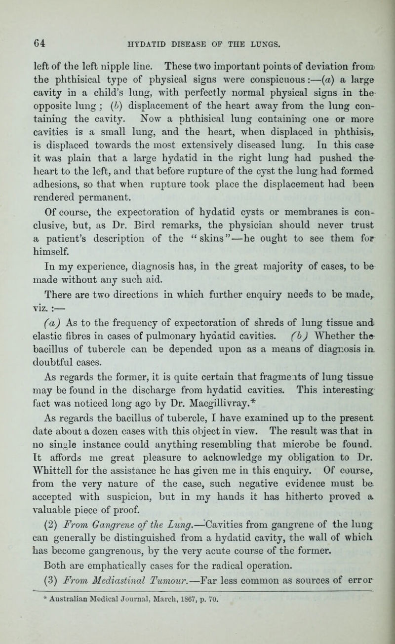 left of the left nipple line. These two important points of deviation from, the phthisical type of physical signs were conspicuous:—(a) a large cavity in a child’s lung, with perfectly normal physical signs in the opposite lung; (b) displacement of the heart away from the lung con- taining the cavity. Now a phthisical lung containing one or more cavities is a small lung, and the heart, when displaced in phthisis, is displaced towards the most extensively diseased lung. In this case- it was plain that a large hydatid in the right lung had pushed the^ heart to the left, and that before rupture of the cyst the lung had formed adhesions, so that when rupture took place the displacement had been rendered permanent. Of course, the expectoration of hydatid cysts or membranes is con- clusive, but, as Dr. Bird remarks, the physician should never trust a patient’s description of the “skins”—he ought to see them for himself. In my experience, diagnosis has, in the great majority of cases, to be made without any such aid. There are two directions in which further enquiry needs to be made,, viz. :— (a) As to the frequency of expectoration of shreds of lung tissue and elastic fibres in cases of pulmonary hydatid cavities. (b) Whether the bacillus of tubercle can be depended upon as a means of diagnosis in- doubtful cases. As regards the former, it is quite certain that fragments of lung tissue may be found in the discharge from hydatid cavities. This interesting fact was noticed long ago by Dr. Macgillivray.* As regards the bacillus of tubercle, I have examined up to the present date about a dozen cases with this object in view. The result was that in no single instance could anything resembling that microbe be found. It affords me great pleasure to acknowledge my obligation to Dr. Whittell for the assistance he has given me in this enquiry. Of course, from the very nature of the case, such negative evidence must bo accepted with suspicion, but in my hands it has hitherto proved a valuable piece of proof. (2) From Gangrene of the Lung.—-Cavities from gangrene of the lung can generally be distinguished from a hydatid cavity, the wall of which has become gangrenous, by the very acute course of the former. Both are emphatically cases for the radical operation. (3) From Mediastinal Tumour.—Far less common as sources of error