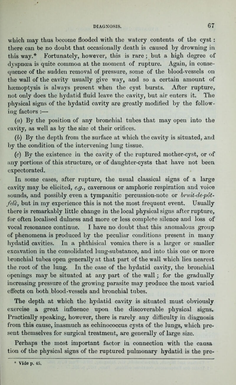 which may thus become flooded with the watery contents of the cyst : there can be no doubt that occasionally death is caused by drowning in this way.* Fortunately, however, this is rare; but a high degree of dyspnoea is quite common at the moment of rupture. Again, in conse- quence of the sudden removal of pressure, some of the blood-vessels on the wall of the cavity usually give wa}r, and so a certain amount of haemoptysis is always present when the cyst bursts. After rupture, not only does the hydatid fluid leave the cavity, but air enters it. The physical signs of the hydatid cavity are greatly modified by the follow- ing factors :— (a) By the position of any bronchial tubes that may open into the cavity, as well as by the size ot their orifices. (b) By the depth from the surface at which the cavity is situated, and by the condition of the intervening lung tissue. (c) By the existence in the cavity of the ruptured mother-cyst, or of any portions of this structure, or of daughter-cysts that have not been expectorated. In some cases, after rupture, the usual classical signs of a large cavity may be elicited, e.g., cavernous or amphoric respiration and voice sounds, and possibly even a tympanitic percussion-note or bruit-de-pot- fele, but in my experience this is not the most frequent event. Usually there is remarkably little change in the local physical signs after rupture, for often localised dulness and more or less complete silence and loss of vocal resonance continue. I have no doubt that this anomalous group of phenomena is produced by the peculiar conditions present in many hydatid cavities. In a phthisical vomica there is a larger or smaller excavation in the consolidated lung-substance, and into this one or more bronchial tubes open generally at that part of the wall which lies nearest the root of the lung. In the case of the hydatid cavity, the bronchial openings may be situated at any part of the wall; for the gradually increasing pressure of the growing parasite may produce the most varied effects on both.blood-vessels and bronchial tubes. The depth at which the hydatid cavity is situated must obviously exercise a great influence upon the discoverable physical signs. Practically speaking, however, there is rarely any difficulty in diagnosis from this cause, inasmuch as echinococcus cysts of the lungs, which pre- sent themselves for surgical treatment, are generally of large size. Perhaps the most important factor in connection with the causa tion of the physical signs of the ruptured pulmonary hydatid is the pre- Vide p. 45.