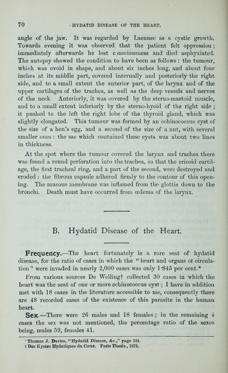 angle of the jaw. It was regarded by Laennec as a cystic growth. Towards evening it was observed that the patient felt oppression; immediately afterwards he lost consciousness and died asphyxiated. The autopsy showed the condition to have been as follows : the tumour, which was ovoid in shape, and about six inches long, and about four inches at its middle part, covered internally and posteriorly the right side, and to a small extent tbe anterior part, of the larynx and of the upper cartilages of the trachea, as well as the deep vessels and nerves of the neck. Anteriorly, it was covered by the sterno-mastoid muscle, and to a small extent interiorly by the sterno-hyoid of the right side ; it pushed to the left the right lobe of the thyroid gland, which was slightly elongated. This tumour was formed by an echinococcus cyst of the size of a hen’s egg, and a second of the size of a nut, with several smaller ones : the sac which contained these cysts was about two lines in thickness. At the spot where the tumour covered the larynx and trachea there was found a round perforation into the trachea, so that the cricoid cartil- age, the first tracheal ring, and a part of the second, were destroyed and eroded : the fibrous capsule adhered firmly to the contour of this open- ing. The mucous membrane was inflamed from the glottis down to the bronchi. Death must have occurred from oedema of the larynx. B. Hydatid Disease of the Heart. Frequency.—The heart fortunately is a rare seat of hydatid disease, for the ratio of cases in which the “ heart and organs ot circula- tion” were invaded in nearly 2,000 cases was only 1*845 per cent.* From various sources De Welling! collected 30 cases in which the heart was the seat of one or more echinococcus cyst; I have in addition met with 18 cases in the literature accessible to me, consequently there are 48 recorded cases of the existence of this parasite in the human heart. Sex.—There were 26 males and 18 females; in the remaining 4 cases the sex was not mentioned, the percentage ratio of the sexes being, males 59, females 41. Thomas J. Davies, “Hydatid Disease, &c.,” page 124. i Des Kystes Hydatiques du Cceur. Paris Thesis., 1872.