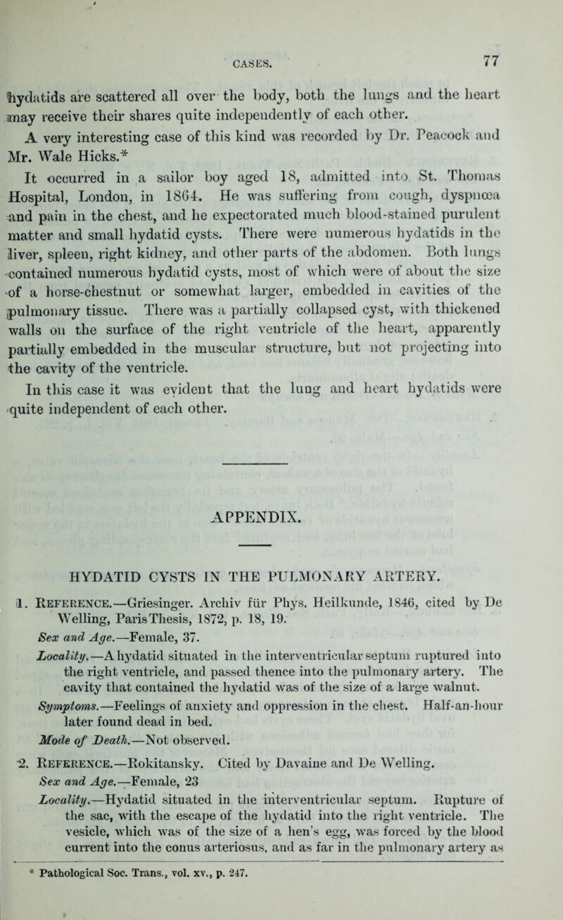 CASES. tiycktids are scattered all over the body, both the lungs and the heart may receive their shares quite independently of each other. A very interesting case of this kind was recorded by Dr. Peacock and Mr. Wale Hicks.* It occurred in a sailor boy aged 18, admitted into St. Thomas Hospital, London, in 1864. He was suffering from cough, dyspnoea and pain in the chest, and he expectorated much blood-stained purulent matter and small hydatid cysts. There were numerous hydatids in the liver, spleen, right kidney, and other parts of the abdomen. Both lungs contained numerous hydatid cysts, most of which were of about the size of a horse-chestnut or somewhat larger, embedded in cavities of the ^pulmonary tissue. There was a partially collapsed cyst, with thickened walls on the surface of the right ventricle of the heart, apparently partially embedded in the muscular structure, but not projecting into the cavity of the ventricle. In this case it was evident that the lung and heart hydatids were quite independent of each other. APPENDIX. HYDATID CYSTS IN THE PULMONARY ARTERY. 1. Reference.—Griesinger. Archiv fur Phys. Heilkunde, 1846, cited by De Welling, Paris Thesis, 1872, p. 18, 19. Sex and Age.—Female, 37. Locality.—A hydatid situated in the interventricular septum ruptured into the right ventricle, and passed thence into the pulmonary artery. The cavity that contained the hydatid was of the size of a large walnut. Symptoms.—Feelings of anxiety and oppression in the chest. Half-an-hour later found dead in bed. Mode of Death.—Not observed. 2. Reference.—Rokitansky. Cited by Davaine and De Welling. Sex and Age.—Female, 23 Locality.—Hydatid situated in the interventricular septum. Rupture of the sac, with the escape of the hydatid into the right ventricle. The vesicle, which was of the size of a hen’s egg, was forced by the blood current into the conus arteriosus, and as far in the pulmonary artery as