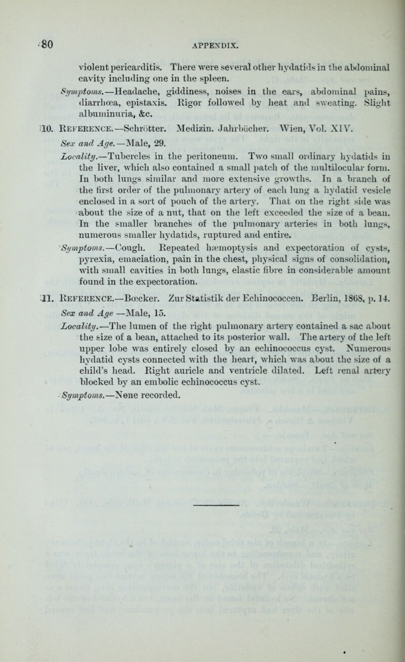 violent pericarditis. There were several other hydatids in the abdominal cavity including one in the spleen. Symptoms.—Headache, giddiness, noises in the ears, abdominal pains, diarrhoea, epistaxis. Rigor followed by heat and sweating. Slight albuminuria, &c. 10. Reference.—Schrotter. Medizin. Jahrbucher. Wien, Vol. XIV. Sex and Age. —Male, 29. Locality.—Tubercles in the peritoneum. Two small ordinary hydatids in the liver, which also contained a small patch of the multilocular form. In both lungs similar and more extensive growths. In a branch of the first order of the pulmonary artery of each lung a hydatid vesicle enclosed in a sort of pouch of the artery. That on the right side was about the size of a nut, that on the left exceeded the size of a bean. In the smaller branches of the pulmonary arteries in both lungs, numerous smaller hydatids, ruptured and entire. Symptoms.—Cough. Repeated haemoptysis and expectoration of cysts, pyrexia, emaciation, pain in the chest, physical signs of consolidation, with small cavities in both lungs, elastic fibre in considerable amount found in the expectoration. Jl. Reference.—Boecker. Zur Statistik der Echinococcen. Berlin, 1868, p. II. Sex and Age —Male, 15. Locality.—The lumen of the right pulmonary artery contained a sac about the size of a bean, attached to its posterior wall. The artery of the left upper lobe was entirely closed by an echinococcus cyst. Numerous hydatid cysts connected with the heart, which was about the size of a child’s head. Right auricle and ventricle dilated. Left renal artery blocked by an embolic echinococcus cyst. Symptoms. —None recorded.