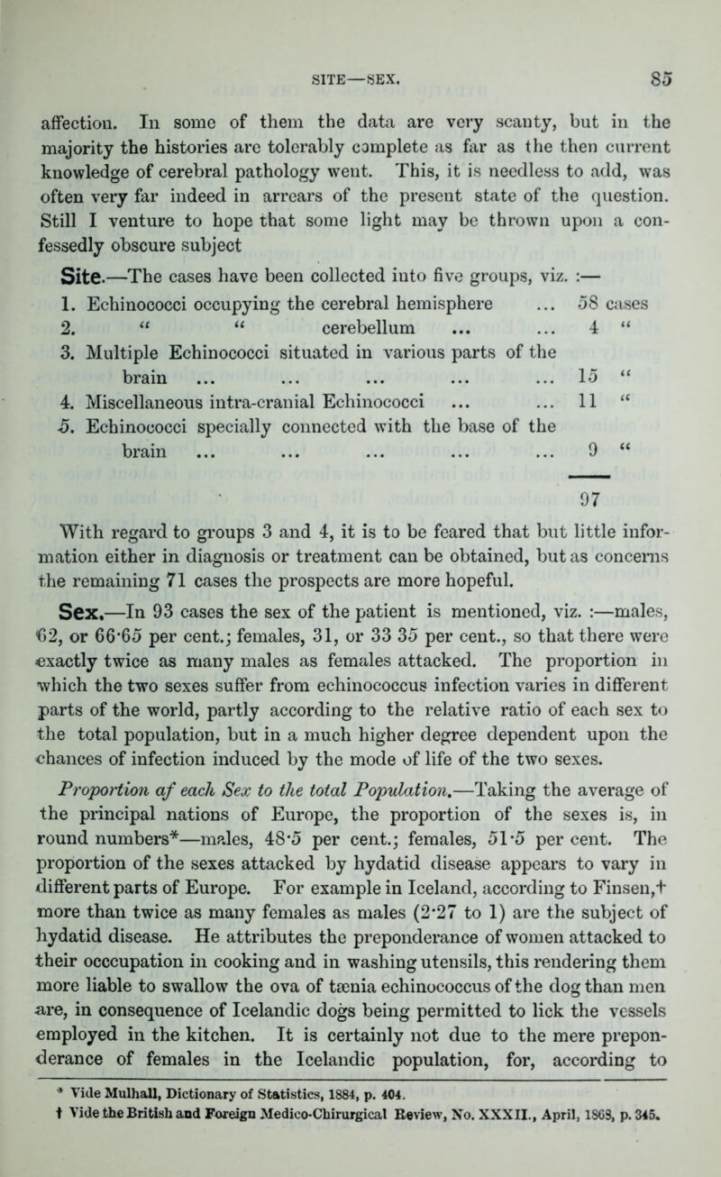 affection. In some of them the data are very scanty, but in the majority the histories are tolerably complete as far as the then current knowledge of cerebral pathology went. This, it is needless to add, was often very far indeed in arrears of the present state of the question. Still I venture to hope that some light may be thrown upon a con- fessedly obscure subject Site .—The cases have been collected into five groups, viz. :— 1. Echinococci occupying the cerebral hemisphere ... 58 cases 2. “ u cerebellum ... ... 4 “ 3. Multiple Echinococci situated in various parts of the brain ... ... ... ... ... 15 “ 4. Miscellaneous intra-cranial Echinococci ... ... 11 a 5. Echinococci specially connected with the base of the With regard to groups 3 and 4, it is to be feared that but little infor- mation either in diagnosis or treatment can be obtained, but as concerns the remaining 71 cases the prospects are more hopeful. Sex.—In 93 cases the sex of the patient is mentioned, viz. :—males, ()2, or 66*65 per cent.; females, 31, or 33 35 per cent., so that there were exactly twice as many males as females attacked. The proportion in which the two sexes suffer from echinococcus infection varies in different parts of the world, partly according to the relative ratio of each sex to the total population, but in a much higher degree dependent upon the chances of infection induced by the mode of life of the two sexes. Proportion af each Sex to the total Population.—Taking the average of the principal nations of Europe, the proportion of the sexes is, in round numbers*—males, 48*5 per cent.; females, 5T5 per cent. The proportion of the sexes attacked by hydatid disease appears to vary in different parts of Europe. For example in Iceland, according to Finsen,t more than twice as many females as males (2*27 to 1) are the subject of hydatid disease. He attributes the preponderance of women attacked to their occcupation in cooking and in washing utensils, this rendering them more liable to swallow the ova of tarnia echinococcus of the dog than men are, in consequence of Icelandic dogs being permitted to lick the vessels employed in the kitchen. It is certainly not due to the mere prepon- derance of females in the Icelandic population, for, according to * Vide Mulhall, Dictionary of Statistics, 1884, p. 404. t Vide the British and Foreign Medico-Chirurgical Review, No. XXXII., April, 1863, p. 345.