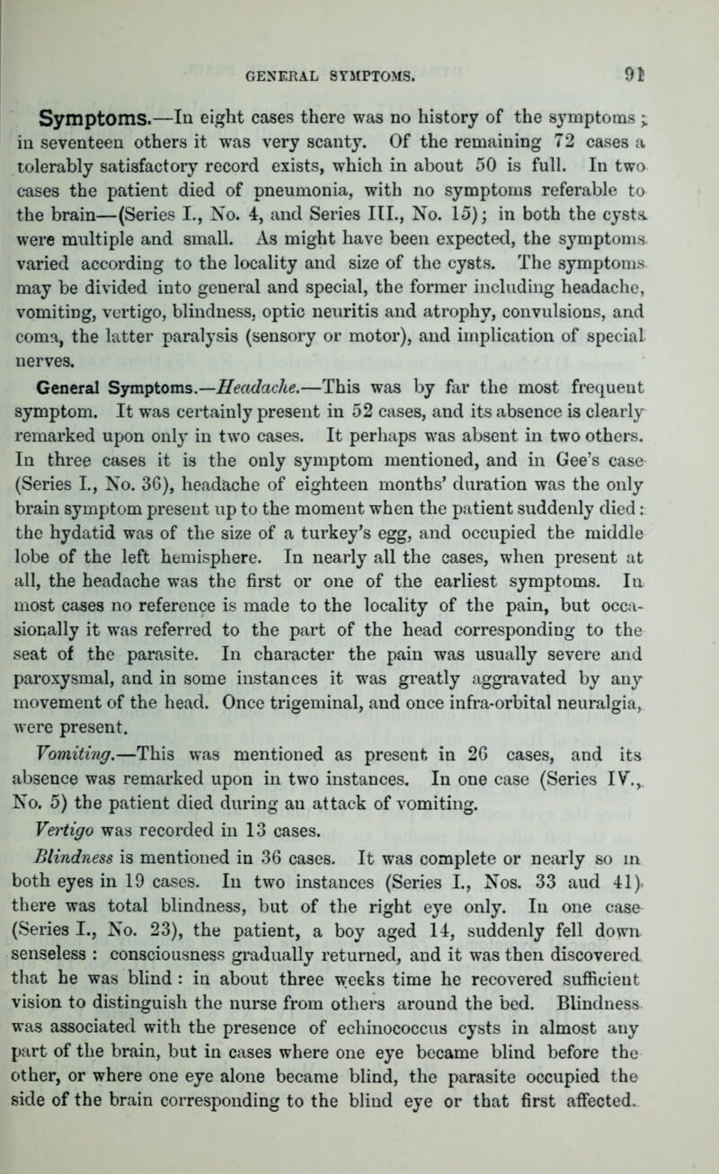 Symptoms.—In eight cases there was no history of the symptoms ; in seventeen others it was very scanty. Of the remaining 72 cases a tolerably satisfactory record exists, which in about 50 is full. In two cases the patient died of pneumonia, with no symptoms referable to the brain—(Series I., No. 4, and Series III., No. 15); in both the cysts, were multiple and small. As might have been expected, the symptoms, varied according to the locality and size of the cysts. The symptoms may be divided into general and special, the former including headache, vomiting, vertigo, blindness, optic neuritis and atrophy, convulsions, and coma, the latter paralysis (sensory or motor), and implication of special nerves. General Symptoms.—Headache.—This was by far the most frequent symptom. It was certainly present in 52 cases, and its absence is clearly remarked upon only in two cases. It perhaps was absent in two others. In three cases it is the only symptom mentioned, and in Gee’s case (Series I., No. 36), headache of eighteen months’ duration was the only brain symptom present up to the moment when the patient suddenly died: the hydatid was of the size of a turkey’s egg, and occupied the middle lobe of the left hemisphere. In nearly all the cases, when present at all, the headache was the first or one of the earliest symptoms. In most cases no reference is made to the locality of the pain, but occa- sionally it was referred to the part of the head corresponding to the seat of the parasite. In character the pain was usually severe and paroxysmal, and in some instances it was greatly aggravated by any movement of the head. Once trigeminal, and once infra-orbital neuralgia, were present. Vomiting.—This was mentioned as present in 26 cases, and its absence was remarked upon in two instances. In one case (Series IV\v No. 5) the patient died during au attack of vomiting. Vertigo was recorded in 13 cases. Blindness is mentioned in 36 cases. It was complete or nearly so in both eyes in 19 cases. In two instances (Series I., Nos. 33 aud 41). there was total blindness, but of the right eye only. In one case (Series I., No. 23), the patient, a boy aged 14, suddenly fell down senseless : consciousness gradually returned, and it was then discovered that he was blind : in about three weeks time he recovered sufficient vision to distinguish the nurse from others around the bed. Blindness was associated with the presence of echinococcus cysts in almost any part of the brain, but in cases where one eye became blind before the other, or where one eye alone became blind, the parasite occupied the side of the brain corresponding to the blind eye or that first affected.